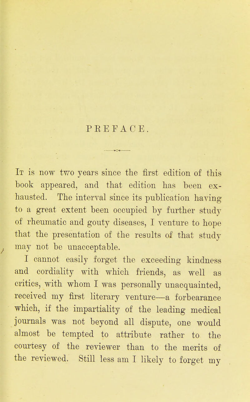 PEEFACE. It is now two years since the first edition of this book appeared, and that edition has been ex- hausted. The interval since its publication having to a great extent been occupied by further study of rheumatic and gouty diseases, I venture to hope that the presentation of the results of that study may not be unacceptable. I cannot easily forget the exceeding kindness and cordiality with which friends, as well as critics, with whom I was personally unacquainted, received my fii-st literary venture—a forbearance which, if the impartiality of the leading medical journals was not beyond all dispute, one would almost be tempted to attribute rather to the courtesy of the reviewer than to the merits of