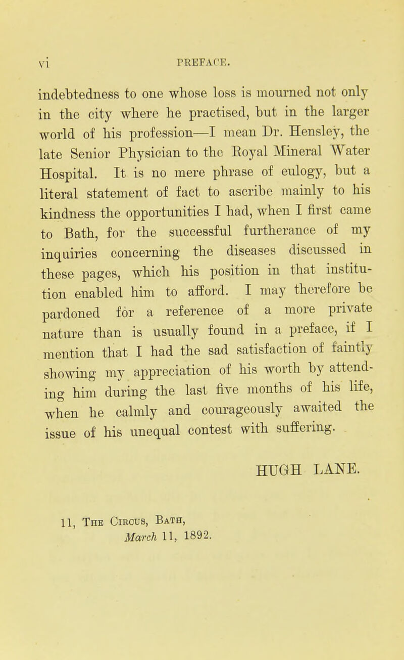 indebtedness to one whose loss is mourned not only in the city where he practised, but in the larger world of his profession—I mean Dr. Hensley, the late Senior Physician to the Eoyal Mineral Water Hospital. It is no mere phrase of eulogy, but a literal statement of fact to ascribe mainly to his kindness the opportunities I had, when I first came to Bath, for the successful furtherance of my inquiries concerning the diseases discussed in these pages, which his position in that institu- tion enabled him to afford. I may therefore be pardoned for a reference of a more private nature than is usually found in a preface, if I mention that I had the sad satisfaction of faintly showing my appreciation of his worth by attend- ing him during the last five months of his life, when he calmly and courageously awaited the issue of his unequal contest with suffering. HUGH LANE. 11, The Circus, Bath,