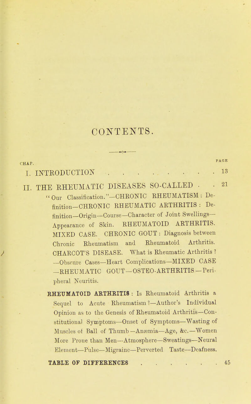 CONTENTS. I. INTRODrCTIOIs^ 13 II. THE RHEUMATIC DISEASES SO-CALLED • • 21 '•Our Classification.-CHRONIC RHEUMATISM: De- finition-CHRONIC RHEUMATIC ARTHRITIS : De- finition—Origin—Course—Character of Joint Swellings- Appearance of Skin. RHEUMATOID ARTHRITIS. MIXED CASE. CHRONIC GOUT: Diagnosis between Chronic Rheumatism and Rheumatoid Arthritis. / CHARCOT'S DISEASE. What is Rheumatic Arthritis ? —Obscure Cases—Heart Complications—MIXED CASE —RHEUMATIC GOUT — OSTEO-ARTHRITIS — Peri- pheral Neuritis. RHEUMATOID ARTHRITIS : Is Rheumatoid Arthritis a Sequel to Acute Rheumatism ?—Author's Individual Opinion as to the Genesis of Rheumatoid Arthritis—Con- stitutional Symptoms—Onset of Symptoms—Wasting of Muscles of Ball of Thumb—Ansemia—Age, &c.—Women More I'rone than Men—Atmosphere—Sweatings—Neural Element—Pulse—Migraine—Perverted Taste—Deafness. TABLE OF DIFFERENCES 45