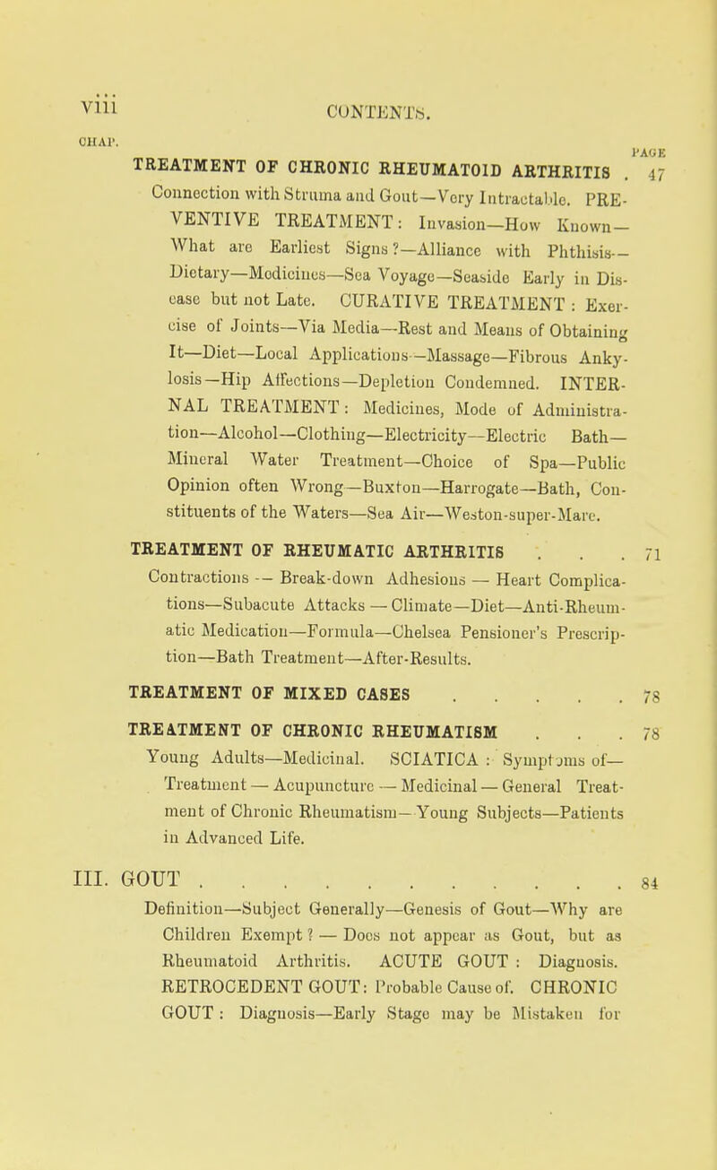 ClIAl'. TREATMENT OF CHKONIC RHEUMATOID ARTHRITIS Connection with Struma and Gout —Very liitrautal.lc. PRE- VENTIVE TREATJVIENT: Invasion-How Kuown- What are Earliest Signs ?—Alliance with Phthisis- Dietary—Medicines—Sea Voyage—Seaside Early in Dis- oase but not Late. CURATIVE TREATMENT : Exer- cise ol' Joints—Via Media—Rest and Means of Obtaining It—Diet—Local Applications—Massage—Fibrous Anky- losis—Hip Affections—Depletion Condemned. INTER- NAL TREATMENT : Medicines, Mode of Administra- tion—Alcohol—Clothing—Electricity—Electric Bath- Mineral Water Treatment—Choice of Spa—Public Opinion often Wrong—Buxton—Harrogate—Bath, Con- stituents of the Waters—Sea Air—Weston-super-Mare. TREATMENT OF RHEUMATIC ARTHRITIS Contractions -- Break-down Adhesions — Heart Complica- tions—Subacute Attacks — Climate—Diet—Anti-Rheum- atic Medication—Formula—Chelsea Pensioner's Prescrip- tion—Bath Treatment—After-Results. TREATMENT OF MIXED CASES TREATMENT OF CHRONIC RHEUMATISM Young Adults—Medicinal. SCIATICA : Sympt jnis of— Treatment — Acupuncture — Medicinal — General Treat- ment of Chronic Rheumatism—Young Subjects—Patients in Advanced Life. III. GOUT Definition—Subject Generally—Genesis of Gout—Why are Children Exempt ? — Docs not appear as Gout, but as Rheumatoid Arthritis. ACUTE GOUT : Diagnosis. RETROCEDENT GOUT: Probable Cause of. CHRONIC GOUT : Diagnosis—Early Stage may be Mistaken for