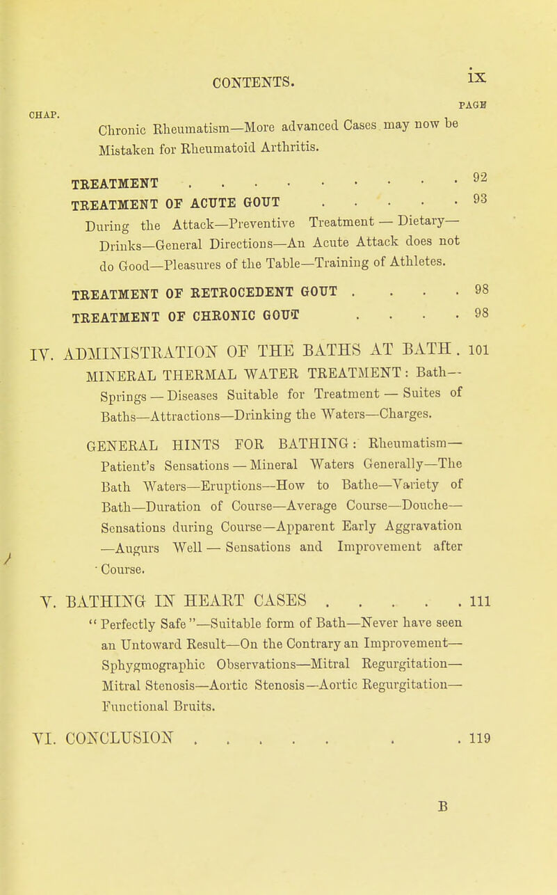 PAGE CHAP. Chronic Rheumatism—More advanced Cases may now be Mistaken for Rheumatoid Arthritis. TREATMENT TREATMENT OF ACUTE GOUT 93 During the Attack—Preventive Treatment — Dietary— Drinks—General Directions-An Acute Attack does not do Good—Pleasures of the Table—Training of Athletes. TREATMENT OF RETROCEDENT GOUT . ... 98 TREATMENT OF CHRONIC GOU'T . . . .98 IV. ADMmiSTEATION OF THE BATHS AT BATH . lOl MINERAL THERMAL WATER TREATMENT : Bath- Springs — Diseases Suitable for Treatment — Suites of Baths—Attractions—Drinking the Waters—Charges. GENERAL HINTS FOR BATHING: Rheumatism- Patient's Sensations — Mineral Waters Generally—The Bath Waters—Eruptions—How to Bathe—Variety of Bath—Duration of Course—Average Course—Douche- Sensations during Course—Apparent Early Aggravation —Augurs Well — Sensations and Improvement after  Course. V. BxS.THIKG IN HEART CASES Ill  Perfectly Safe —Suitable form of Bath—Never have seen an Untoward Result—On the Contrary an Improvement— Sphygmographic Observations—Mitral Regurgitation— Mitral Stenosis—Aortic Stenosis—Aortic Regurgitation— Functional Bruits. VI. COXCLUSIOJT . .119 B