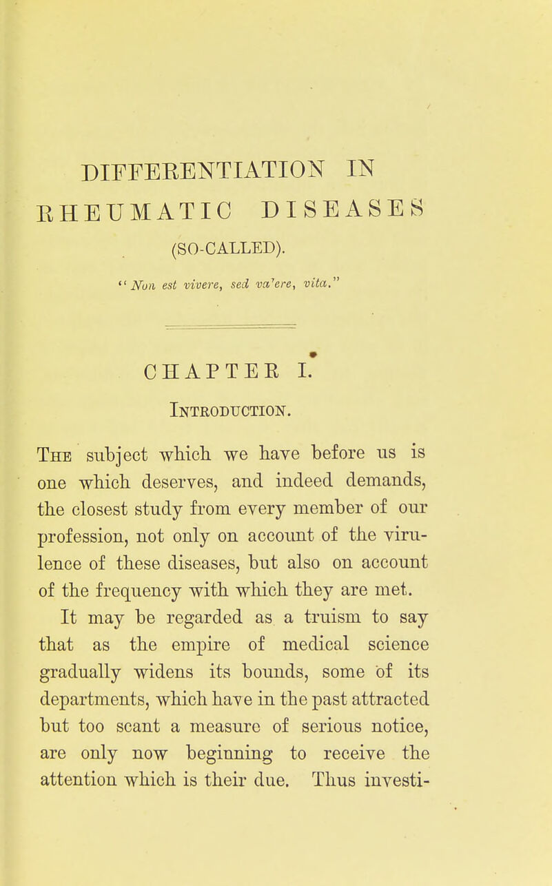 DIFFERENTIATION IN EHEUMATIC DISEASES (SO-CALLED). Nun est vivere, sed m'crc, vita, CHAPTER L Introduction. The subject which, we have before us is one which deserves, and indeed demands, the closest study from every member of our profession, not only on account of the viru- lence of these diseases, but also on account of the frequency with which they are met. It may be regarded as a truism to say that as the empire of medical science gradually widens its bounds, some of its departments, which have in the past attracted but too scant a measure of serious notice, are only now beginning to receive the attention which is their due. Thus investi-