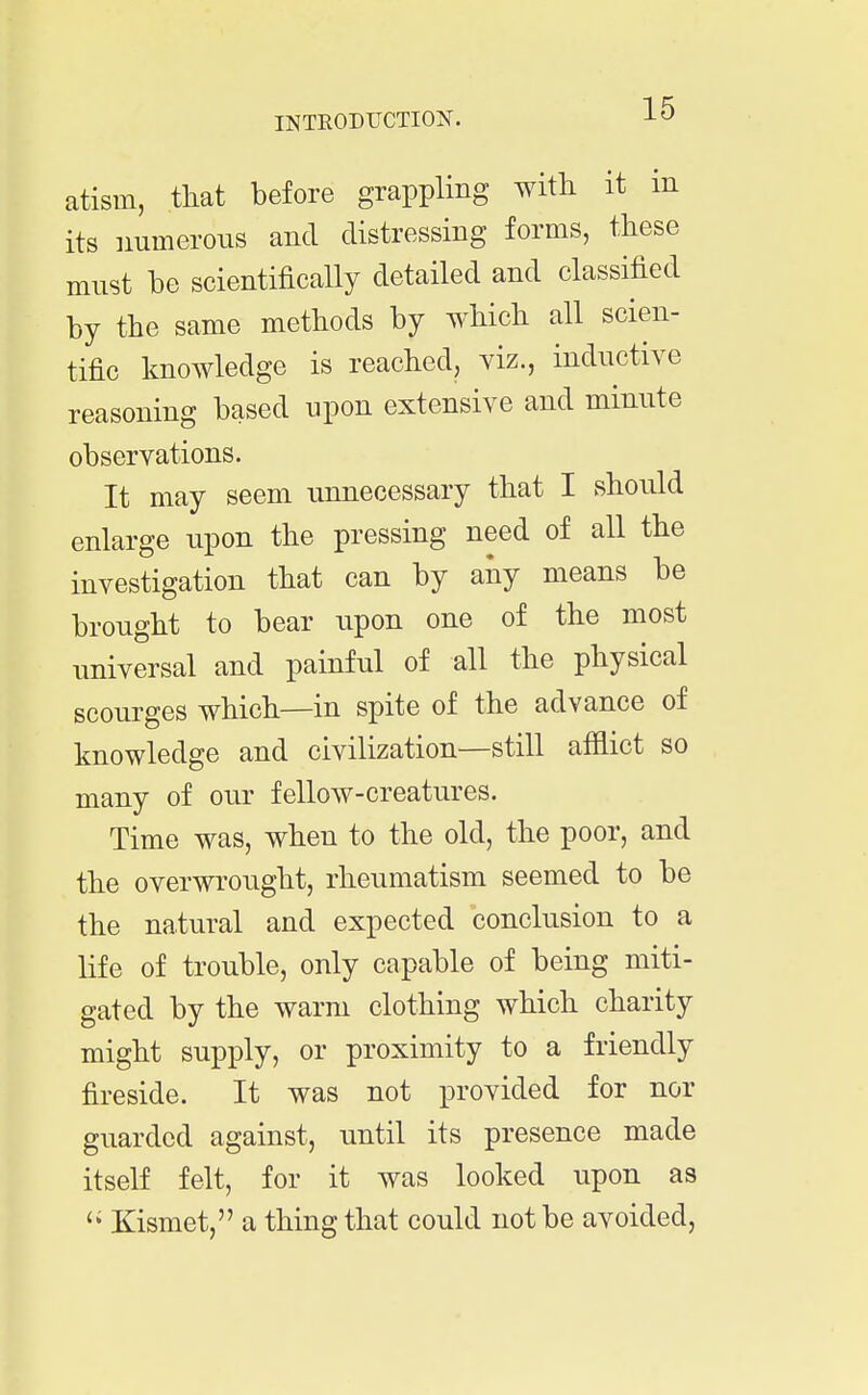 atism, that before grappling with it m its numerous and distressing forms, these must be scientifically detailed and classified by the same methods by which all scien- tific knowledge is reached, viz., inductive reasoning based upon extensive and minute observations. It may seem unnecessary that I should enlarge upon the pressing need of all the investigation that can by any means be brought to bear upon one of the most universal and painful of all the physical scourges which—in spite of the advance of knowledge and civilization—still afflict so many of our fellow-creatures. Time was, when to the old, the poor, and the overwrought, rheumatism seemed to be the natural and expected conclusion to a life of trouble, only capable of being miti- gated by the warm clothing which charity might supply, or proximity to a friendly fireside. It was not provided for nor guarded against, until its presence made itself felt, for it was looked upon as Kismet, a thing that could not be avoided.