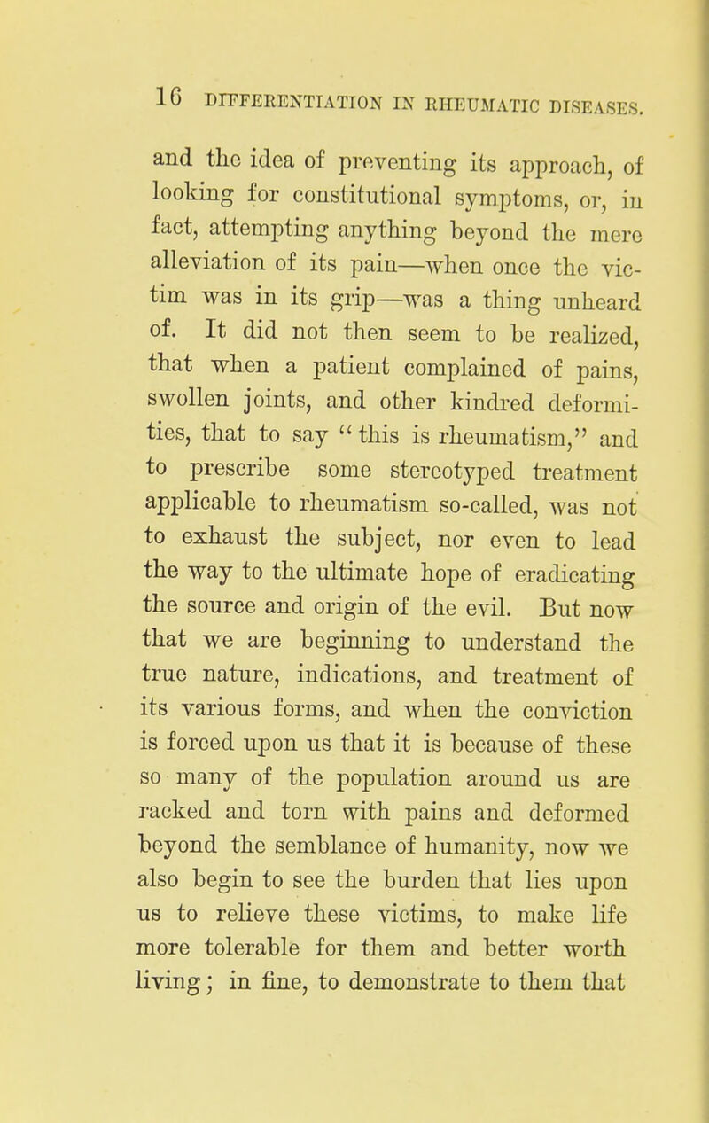 and the idea of preventing its approach, of looking for constitutional symptoms, or, in fact, attempting anything beyond the mere alleviation of its pain—when once the vic- tim was in its grip—was a thing unheard of. It did not then seem to be realized, that when a patient complained of pains, swollen joints, and other kindred deformi- ties, that to say  this is rheumatism, and to prescribe some stereotyped treatment applicable to rheumatism so-called, was not to exhaust the subject, nor even to lead the way to the ultimate hope of eradicating the source and origin of the evil. But now that we are beginning to understand the true nature, indications, and treatment of its various forms, and when the conviction is forced upon us that it is because of these so many of the population around us are racked and torn with pains and deformed beyond the semblance of humanity, now we also begin to see the burden that lies upon us to relieve these victims, to make life more tolerable for them and better worth living; in fine, to demonstrate to them that