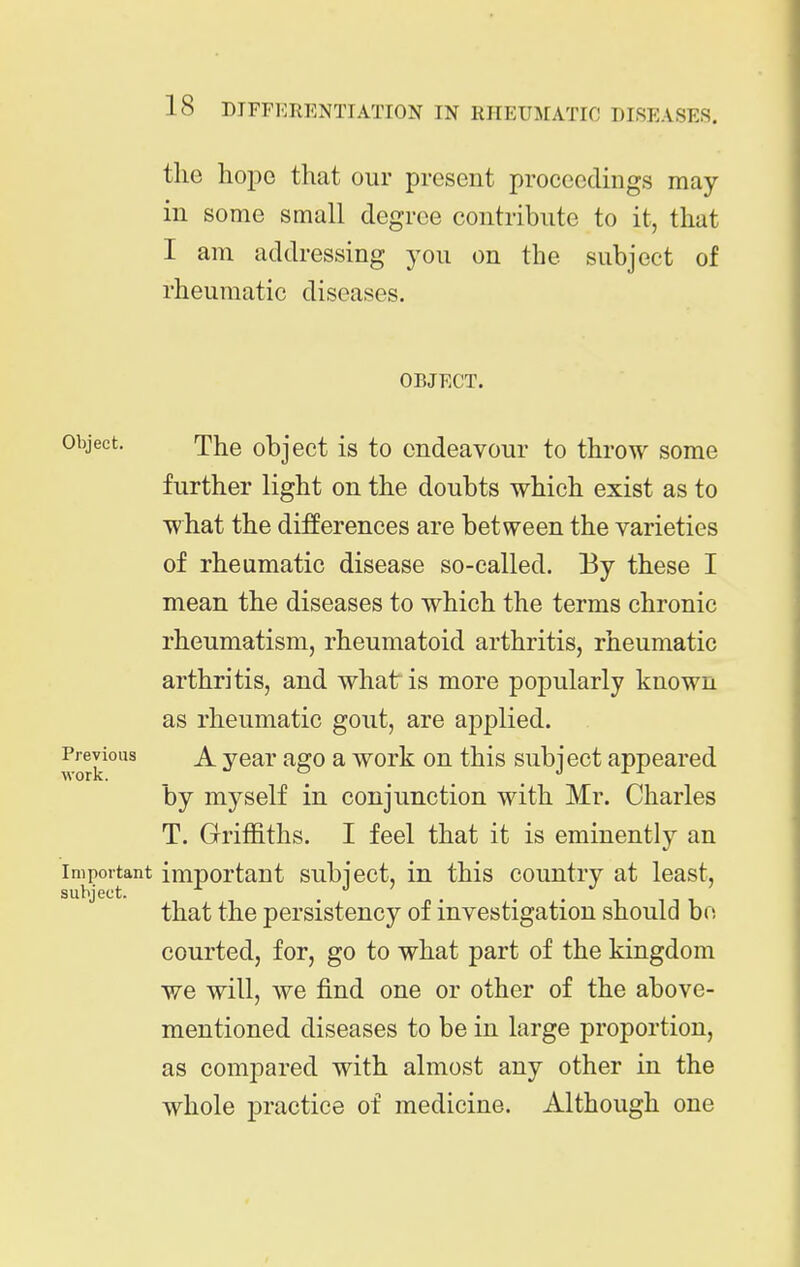 the hope that our present proceedings may in some small degree contribute to it, that I am addressing you on the subject of rheumatic diseases. OBJECT. Object. The object is to endeavour to throw some further light on the doubts which exist as to what the differences are between the varieties of rheumatic disease so-called. By these I mean the diseases to which the terms chronic rheumatism, rheumatoid arthritis, rheumatic arthritis, and what is more popularly known as rheumatic gout, are applied. ^^evious A year ago a work on this subject appeared by myself in conjunction with Mr. Charles T. Griffiths. I feel that it is eminently an impoitant important subject, in this country at least, that the persistency of investigation should bo courted, for, go to what part of the kingdom we will, we find one or other of the above- mentioned diseases to be in large proportion, as compared with almost any other in the whole practice of medicine. Although one