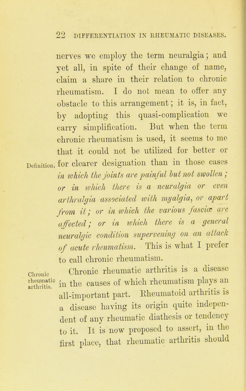nerves wc employ the term neuralgia; and yet all, in spite of their change of name, claim a share in their relation to chronic rheumatism. I do not mean to offer any obstacle to this arrangement; it is, in fact, by adopting this quasi-complication we carry simplification. But when the term chronic rheumatism is used, it seems to me that it could not be utilized for better or Definition, for clcarcr designation than in those cases in lohich the joints are painful hut not swollen; or in ivhich there is a neuralgia or even arthralgia associated with myalgia, or apart from it; or in which the various fascia; are affected; or in ivhich there is a general neuralgic condition supervening on an attack of acute rheumatism. This is what I prefer to call chronic rheumatism. Chronic Chronic rheumatic arthritis is a disease rheumatic causes of which rheumatism plays an all-important part. Eheumatoid arthritis is a disease having its origin quite indepen- dent of any rheumatic diathesis or tendency to it. It is now proposed to assert, in the first place, that rheumatic arthritis should