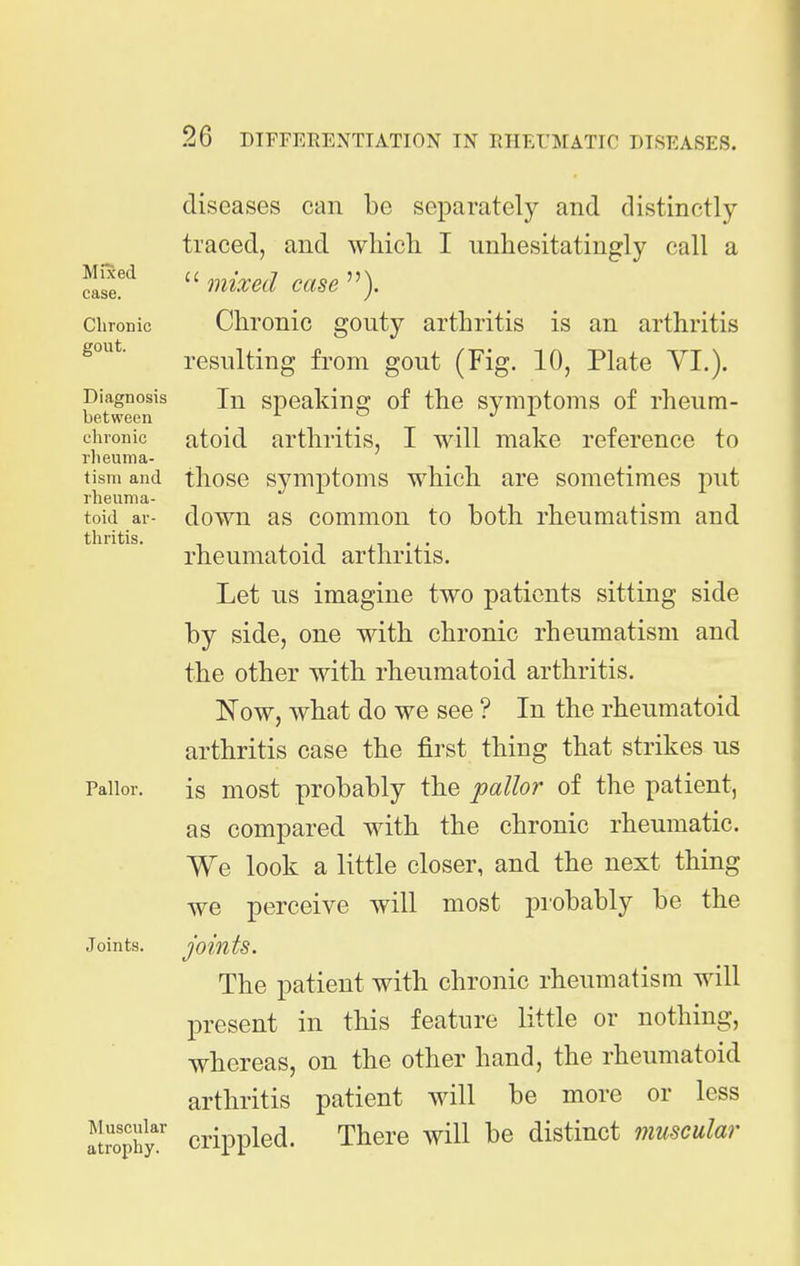 Mixed case. diseases can be separately and distinctly- traced, and which I unhesitatingly call a  mixed case ). Chronic Chronic gouty arthritis is an arthritis resulting from gout (Fig. 10, Plate YI.). Diagnosis In spcakinc]? of the symptoms of rheum- between , chronic atoid arthritis, I will make reference to rheuma- tism and those symptoms which are sometimes put rheuma- toid ar- down as common to both rheumatism and thritis. 1 • ■ rheumatoid arthritis. Let us imagine two patients sitting side by side, one with chronic rheumatism and the other with rheumatoid arthritis. Now, what do we see ? In the rheumatoid arthritis case the first thing that strikes us Pallor. is most probably the pallor of the patient, as compared with the chronic rheumatic. We look a little closer, and the next thing we perceive will most probably be the Joints. joints. The patient with chronic rheumatism will present in this feature little or nothing, whereas, on the other hand, the rheumatoid arthritis patient will be more or less !lrophy.' crippled. There will be distinct muscular