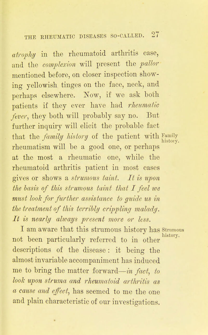 atrophy in the rheumatoid arthritis case, and the complexion will present the pallor mentioned before, on closer inspection show- ing yellowish tinges on the face, neck, and perhaps elsewhere. Now, if we ask both patients if they ever have had rheumatic fever^ they both will probably say no. But further inquiry will elicit the probable fact that the familii hisiorii of the patient with Family ^ history. rheumatism will be a good one, or perhaps at the most a rheumatic one, while the rheumatoid arthritis patient in most cases gives or shows a strumous taint. It is upon the basis of this strumous taint that I feel we must looJc for further assistance to guide us in the treatment of this terribly crippling malady. It is nearly always present more or less. I am aware that this strumous history has strumous not been particularly referred to in other descriptions of the disease : it being the almost invariable accompaniment has induced me to bring the matter forward—in fact, to look upon struma and rheumatoid arthritis as a cause and effect, has seemed to me the one and plain characteristic of our investigations.