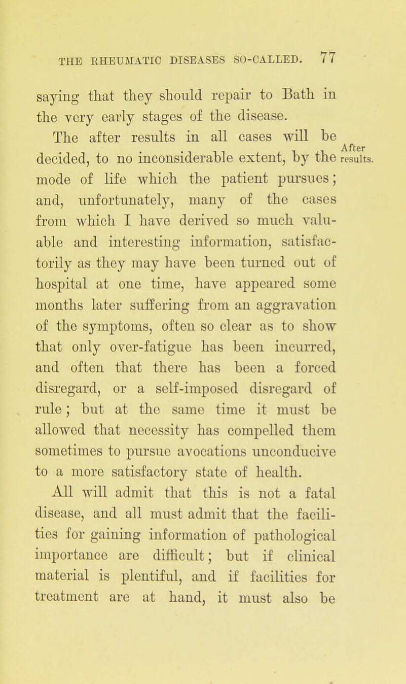 saying that they should repair to Bath in the very early stages of the disease. The after results in all cases will be After decided, to no inconsiderable extent, by the results, mode of life which the patient pursues; and, unfortunately, many of the cases from which I have derived so much valu- able and interesting information, satisfac- torily as they may have been turned out of hospital at one time, have appeared some months later suffering from an aggravation of the symptoms, often so clear as to show that only over-fatigue has been incurred, and often that there has been a forced disregard, or a self-imposed disregard of rule; but at the same time it must be allowed that necessity has compelled them sometimes to pursue avocations unconducive to a more satisfactory state of health. All will admit that this is not a fatal disease, and all must admit that the facili- ties for gaining information of pathological importance are difficult; but if clinical material is plentiful, and if facilities for treatment are at hand, it must also be