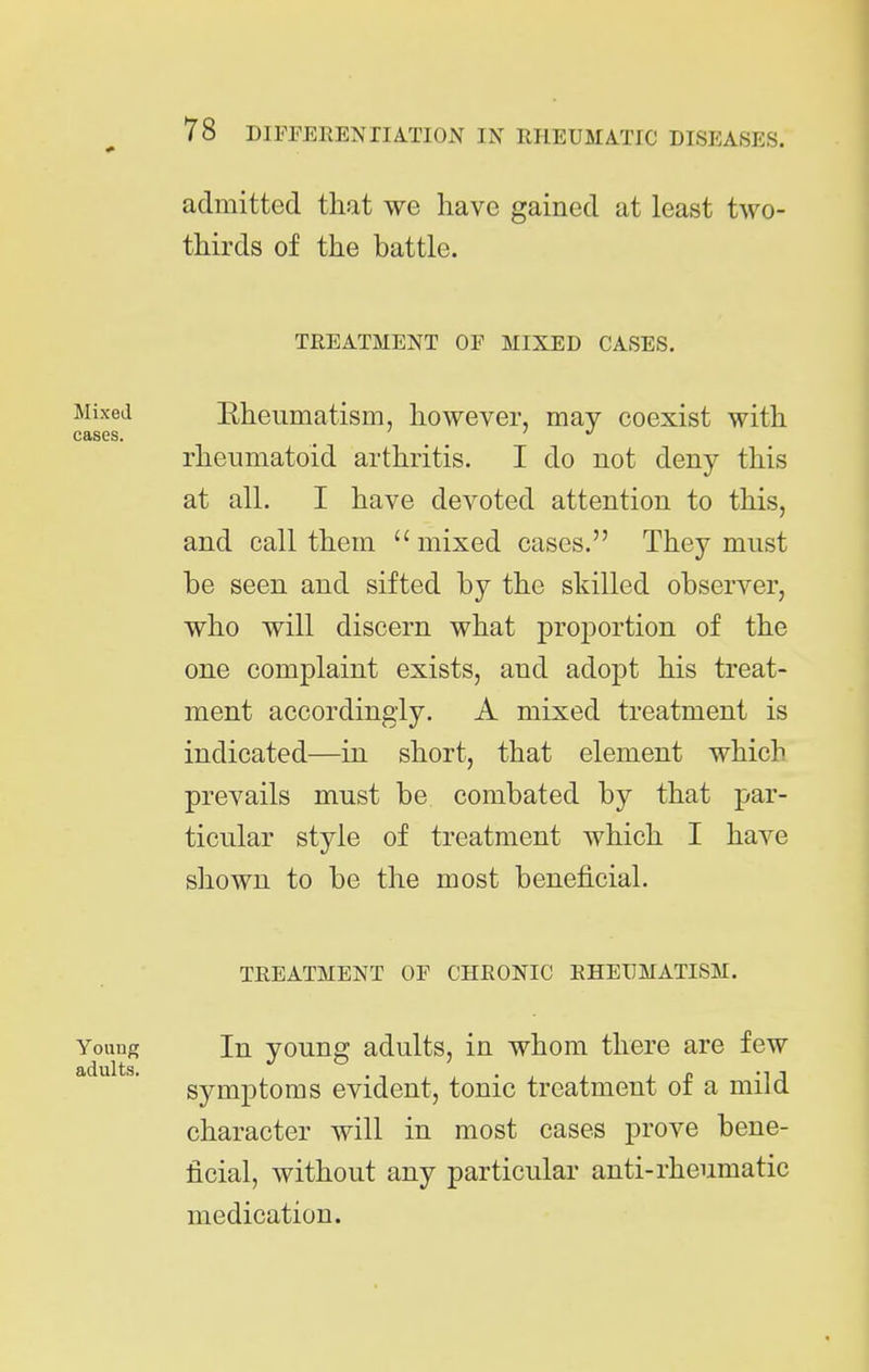 admitted that we have gained at least two- thirds of the battle. TREATMENT OF MIXED CASES. Mixea Eheiimatism, however, may coexist with cases. _ > J rheumatoid arthritis. I do not deny this at all. I have devoted attention to this, and call them  mixed cases. They must be seen and sifted by the skilled observer, who will discern what proportion of the one complaint exists, and adopt his treat- ment accordingly. A mixed treatment is indicated—in short, that element which prevails must be combated by that par- ticular style of treatment which I have shown to be the most beneficial. TREATMENT OF CHRONIC RHEUMATISM. Young In young adults, in whom there are few symptoms evident, tonic treatment of a mild character will in most cases prove bene- ficial, without any particular anti-rheumatic medication.