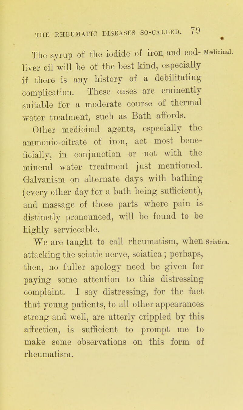 The syrup of the iodide of iron and cod- Medicinal, liver oil will be of the best kind, especially if there is any history of a debilitating complication. These cases are eminently suitable for a moderate course of thermal water treatment, such as Bath affords. Other medicinal agents, especially the ammonio-citrate of iron, act most bene- ficially, in conjunction or not with the mineral water treatment just mentioned. Galvanism on alternate days with bathing (every other day for a bath being sufficient), and massage of those parts where pain is distinctly pronounced, will be found to be highly serviceable. We are taught to call rheumatism, when Sciatica, attacking the sciatic nerve, sciatica; perhaps, then, no fuller apology need be given for paying some attention to this distressing complaint. I say distressing, for the fact that young patients, to all other appearances strong and well, are utterly crippled by this affection, is sufficient to prompt me to make some observations on this form of rheumatism.