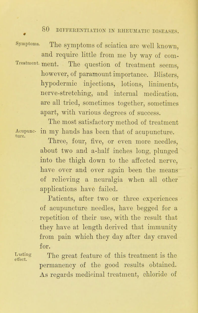 Symptoms. The Symptoms of sciatica are well known, and require little from me by way of com- Treatment. ijient. The question of treatment seems, however, of paramount importance. Blisters, hypodermic injections, lotions, liniments, nerve-stretching, and internal medication, are all tried, sometimes together, sometimes apart, with various degrees of success. The most satisfactory method of treatment Acupunc- in my hands has been that of acupuncture. Three, four, five, or even more needles, about two and a-half inches long, plunged into the thigh down to the affected nerve, have over and over again been the means of relieving a neuralgia when all other applications have failed. Patients, after two or three exjDoriences of acuj)uncture needles, have begged for a rejDetition of their use, with the result that they have at length derived that immunity from pain which they day after day craved for. Lasting rpj^g OToat feature of this treatment is the ettect. ^ permanency of the good results obtained. As regards medicinal treatment, chloride of