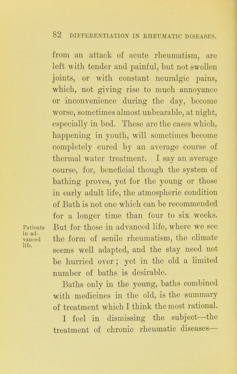 from an attack of acute rheumatism, are left with tender and painful, but not swollen joints, or with constant neuralgic jDains, which, not giving rise to much annoyance or inconvenience during the day, become worse, sometimes almost unbearable, at night, es]3ecially in bed. These are the cases which, happening in youth, will sometimes become completely cured by an average course of thermal water treatment. I say an average course, for, beneficial though the system of bathing proves, yet for the young or those in early adult life, the atmospheric condition of Bath is not one which can be recommended for a longer time than four to six weeks. PatieBts But for those in advanced life, where we see vanced the form of senile rheumatism, the climate seems well adapted, and the stay need not be hurried over ; yet in the old a limited number of baths is desirable. Baths only in the young, baths combined with medicines in the old, is the summary of treatment which I think the most rational. I feel in dismissing the subject—the treatment of chronic rheumatic diseases—