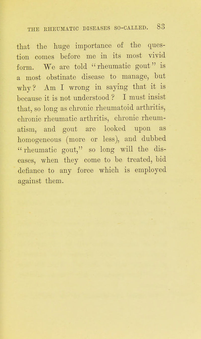 that the huge importance of the ques- tion comes before me in its most vivid form. We are told rheumatic gout is a most obstinate disease to manage, but why? Am I wrong in saying that it is because it is not understood ? I must insist that, so long as chronic rheumatoid arthritis, chronic rheumatic arthritis, chronic rheum- atism, and gout are looked upon as homogeneous (more or less), and dubbed  rheumatic gout, so long will the dis- eases, when they come to be treated, bid defiance to any force which is employed against them.