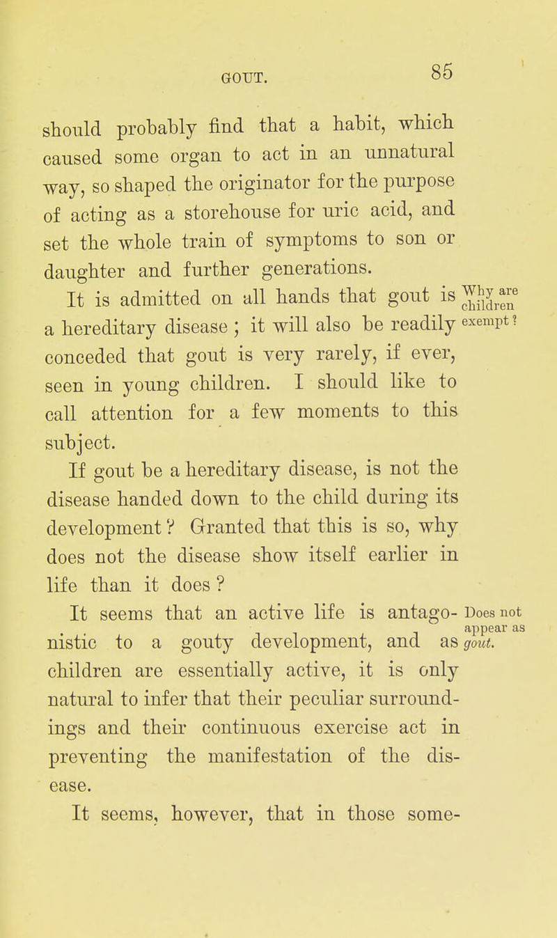should probably find that a habit, which caused some organ to act in an unnatural way, so shaped the originator for the purpose of acting as a storehouse for uric acid, and set the whole train of symptoms to son or daughter and further generations. It is admitted on all hands that gout is ^hy .^re a hereditary disease ; it will also be readily exempt? conceded that gout is very rarely, if ever, seen in young children. I should like to call attention for a few moments to this subject. If gout be a hereditary disease, is not the disease handed down to the child during its development ? Granted that this is so, why does not the disease show itself earlier in life than it does ? It seems that an active life is antago- Does not appear as nistic to a gouty development, and as gout. children are essentially active, it is only natural to infer that their peculiar surround- ings and their continuous exercise act in preventing the manifestation of the dis- ease. It seems, however, that in those some-
