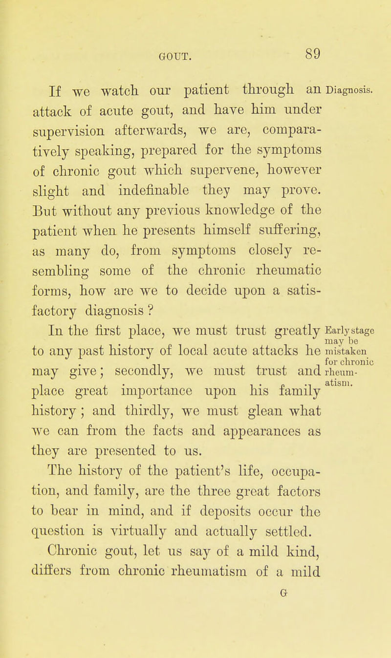 If we watch our patient through an Diagnosis, attack of acute gout, and have him under supervision afterwards, we are, compara- tively speaking, prepared for the symptoms of chronic gout which supervene, however slight and indefinable they may prove. But without any previous knowledge of the patient when he presents himself suffering, as many do, from symptoms closely re- sembling some of the chronic rheumatic forms, how are we to decide upon a satis- factory diagnosis ? In the first place, we must trust greatly Early stage to any past history of local acute attacks he mistaken for chronic may give; secondly, we must trust and rheum- place great importance upon his family history; and thirdly, we must glean what we can from the facts and appearances as they are presented to us. The history of the patient's life, occupa- tion, and family, are the three great factors to bear in mind, and if deposits occur the question is virtually and actually settled. Chronic gout, let us say of a mild kind, differs from chronic rheumatism of a mild