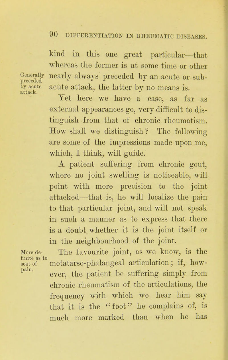 kind in this one great particular—that whereas the former is at some time or other Generally nearly ulwajs preceded by an acute or sub- by acute acuto attack, the latter by no means is. attack. Yet here we have a case, as far as external appearances go, very difficult to dis- tinguish from that of chronic rheumatism. How shall we distinguish ? The following are some of the impressions made upon mo, which, I think, will guide. A patient suffering from chronic gout, where no joint swelling is noticeable, will point with more precision to the joint attacked—that is, he will localize the pain to that particular joint, and will not speak in such a manner as to express that there is a doubt, whether it is the joint itself or in the neighbourhood of the joint. More de- The favourito joint, as we know, is the seat of metatarso-phalangeal articulation; if, how- ever, the patient be suffering simply from chronic rheumatism of the articulations, the frequency with which we hear him say that it is the foot he complains of, is much more marked than when he has