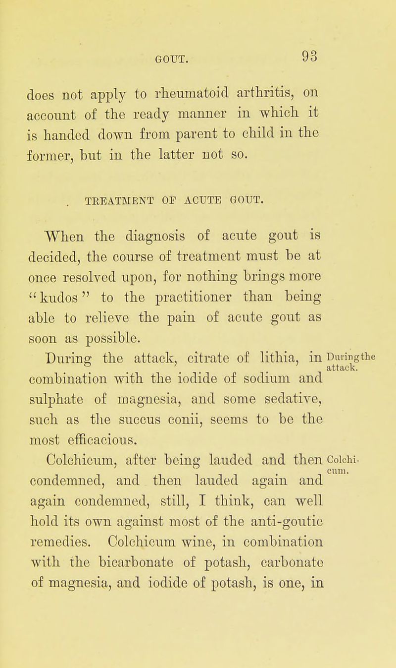 does not apply to rheumatoid arthritis, on account of the ready manner in which it is handed down from parent to chikl in the former, but in the latter not so. TREATMENT OF ACUTE GOUT. When the diagnosis of acute gout is decided, the course of treatment must be at once resolved upon, for nothing brings more  kudos to the practitioner than being able to relieve the pain of acute gout as soon as possible. During; the attack, citrate of lithia, in Duringthe ° ^ \ ^ , ' attack. combination with the iodide of sodium and sulphate of magnesia, and some sedative, such as tlie succus conii, seems to be the most efficacious. Colchicum, after being lauded and then Coichi- cum. condemned, and then lauded again and again condemned, still, I think, can well hold its own against most of the anti-goutic remedies. Colchicum wine, in combination with the bicarbonate of potash, carbonate of magnesia, and iodide of potash, is one, in
