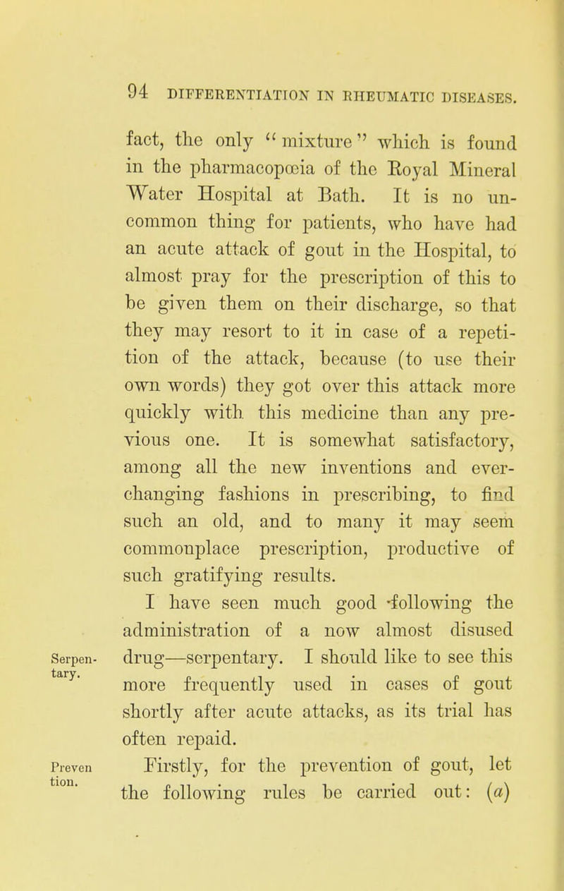 fact, the only mixture'' which is found in the pharmacopoeia of the Eoyal Mineral Water Hospital at Bath. It is no un- common thing for patients, who have had an acute attack of gout in the Hospital, to almost pray for the prescription of this to be given them on their discharge, so that they may resort to it in case of a repeti- tion of the attack, because (to use their own words) they got over this attack more quickly with, this medicine than any pre- vious one. It is somewhat satisfactory, among all the new inventions and ever- changing fashions in prescribing, to find such an old, and to many it may seem commonplace prescription, productive of such gratifying results. I have seen much good -following the administration of a now almost disused Serpen- drug—scrpcutary. I should like to see this more frequently used in cases of gout shortly after acute attacks, as its trial has often repaid. Preven Firstly, for the prevention of gout, let the following rules be carried out: (a)
