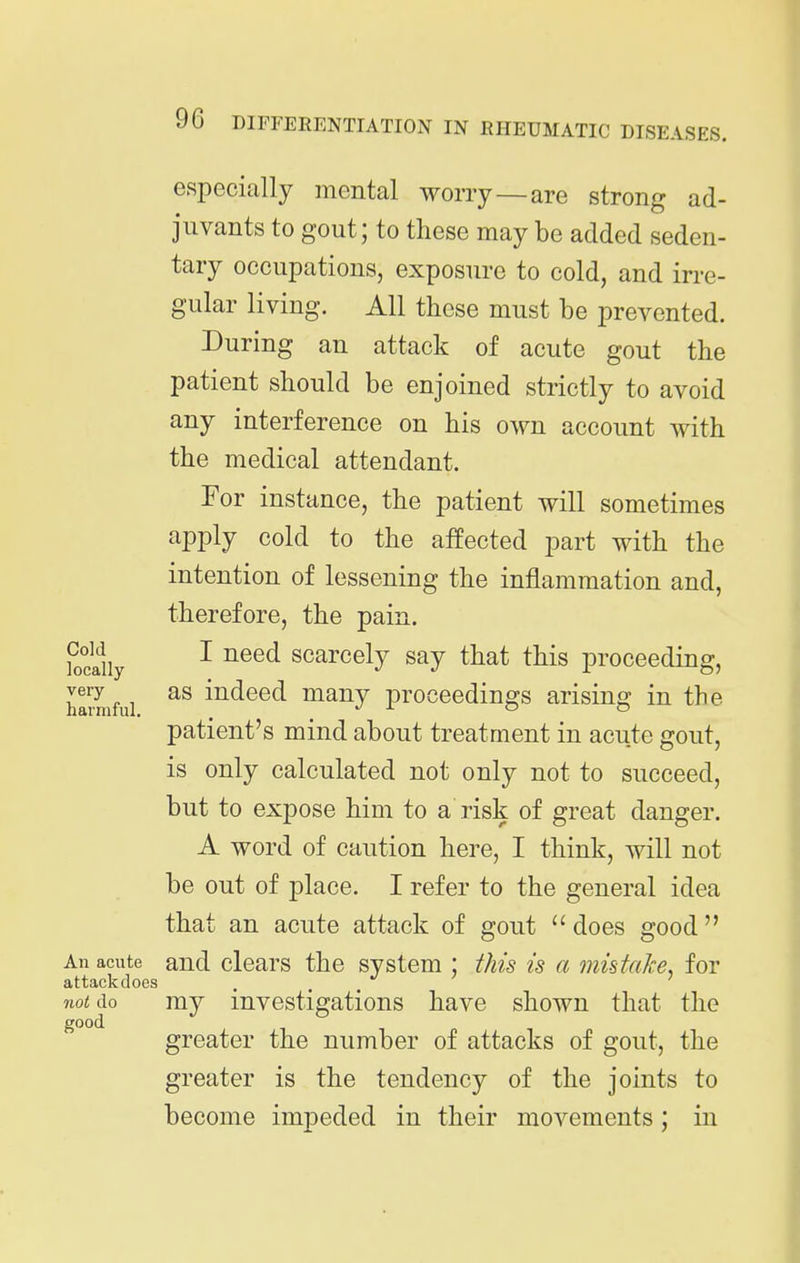 especially mental worry—are strong ad- juvants to gout; to these may be added seden- tary occupations, exposure to cold, and irre- gular living. All these must be prevented. During an attack of acute gout the patient should be enjoined strictly to avoid any interference on his own account with the medical attendant. For instance, the patient will sometimes apply cold to the affected part with the intention of lessening the inflammation and, therefore, the pain. Sly ^ ^^^^ scarcely say that this proceeding, Eifui indeed many proceedings arising in the patient's mind about treatment in acute gout, is only calculated not only not to succeed, but to expose him to a risk of great danger. A word of caution here, I think, will not be out of place. I refer to the general idea that an acute attack of gout does good An acute and clcars the system ; this is a mistake, for attack does not do my investigations have shown that the good greater the number of attacks of gout, the greater is the tendency of the joints to become impeded in their movements; in