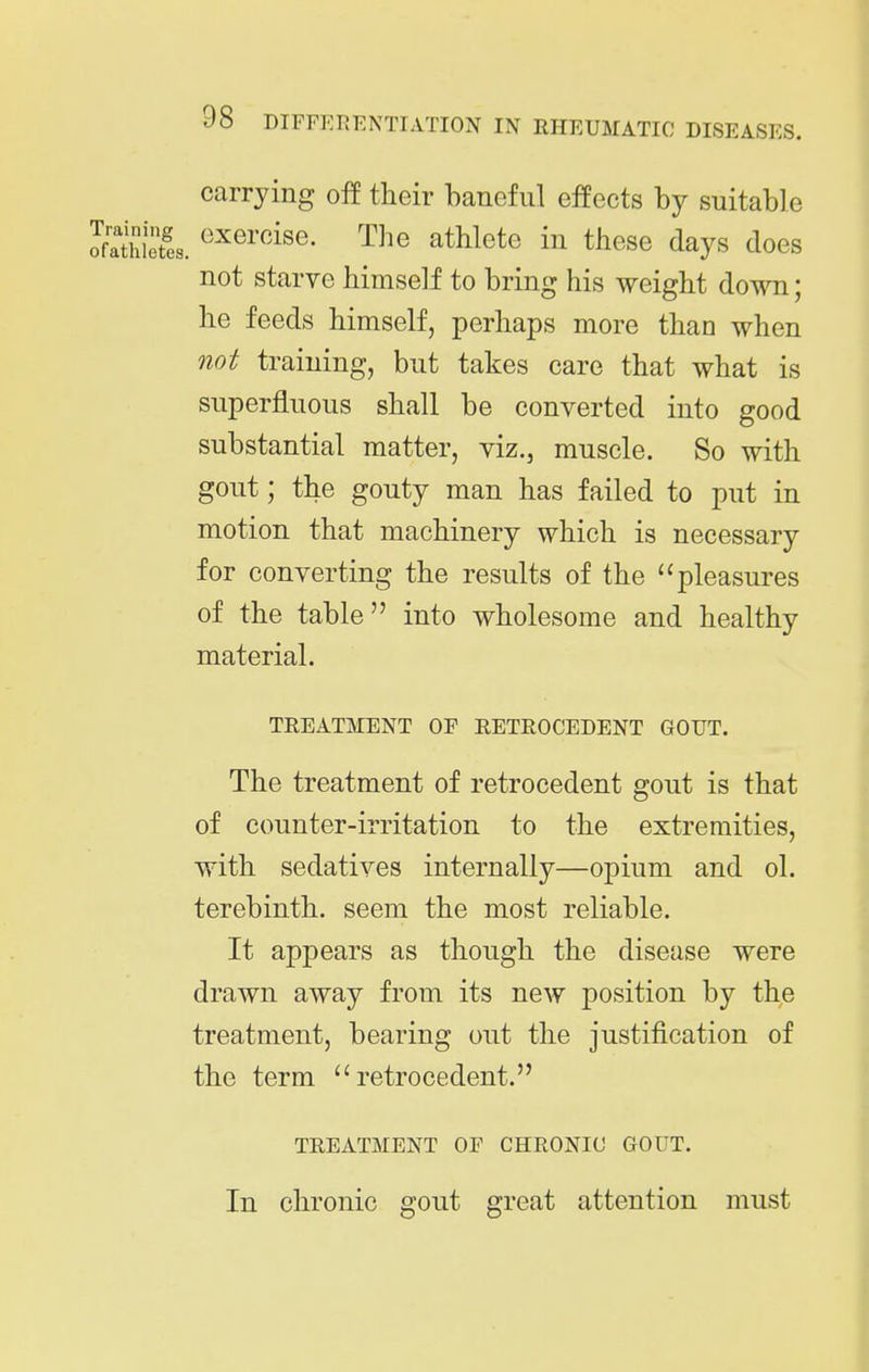 carrying off tlieir baneful efeects by suitable exercise. The athlete in these days does not starve himself to bring his weight do^Ti; he feeds himself, perhaps more than when not training, but takes care that what is superfluous shall be converted into good substantial matter, viz., muscle. So with gout; the gouty man has failed to put in motion that machinery which is necessary for converting the results of the pleasures of the table into wholesome and healthy material. TREATMENT OP RETEOCEDENT GOUT. The treatment of retrocedent gout is that of counter-irritation to the extremities, with sedatives internally—opium and ol. terebinth, seem the most reliable. It appears as though the disease were drawn away from its new position by the treatment, bearing out the justification of the term retrocedent. TREATMENT OF CHRONIC GOUT. In chronic gout great attention must
