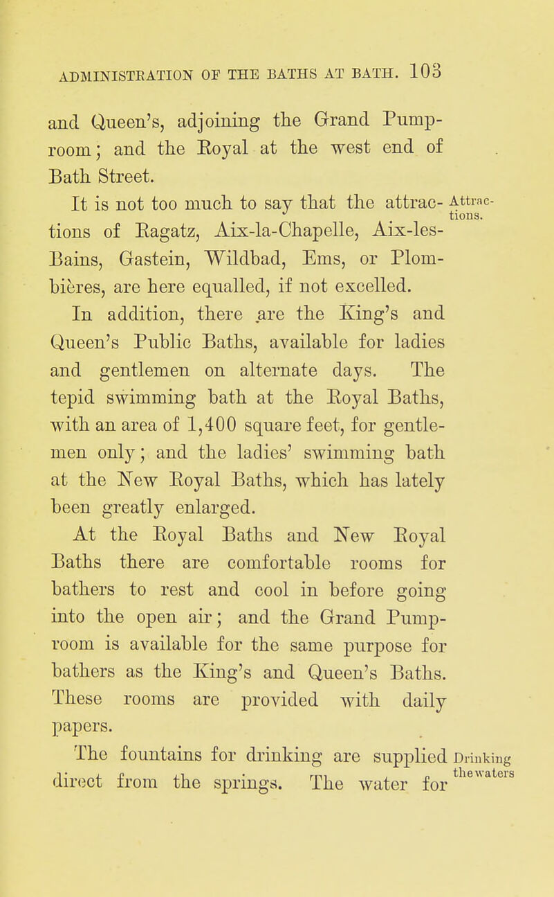 and Queen's, adjoining the Grand Pump- room; and the Eoyal at the west end of Bath Street. It is not too much to say that the attrac- Attrac- ^ tions. tions of Eagatz, Aix-la-Chapelle, Aix-les- Bains, Gastein, Wildbad, Ems, or Plom- bieres, are here equalled, if not excelled. In addition, there are the King's and Queen's Public Baths, available for ladies and gentlemen on alternate days. The tepid swimming bath at the Eoyal Baths, with an area of 1,400 square feet, for gentle- men only; and the ladies' swimming bath at the New Eoyal Baths, which has lately been greatly enlarged. At the Eoyal Baths and l^ew Eoyal Baths there are comfortable rooms for bathers to rest and cool in before going into the open air; and the Grand Pump- room is available for the same purpose for bathers as the King's and Queen's Baths. These rooms are provided with daily papers. The fountains for drinking are supplied direct from the springt?. The water for