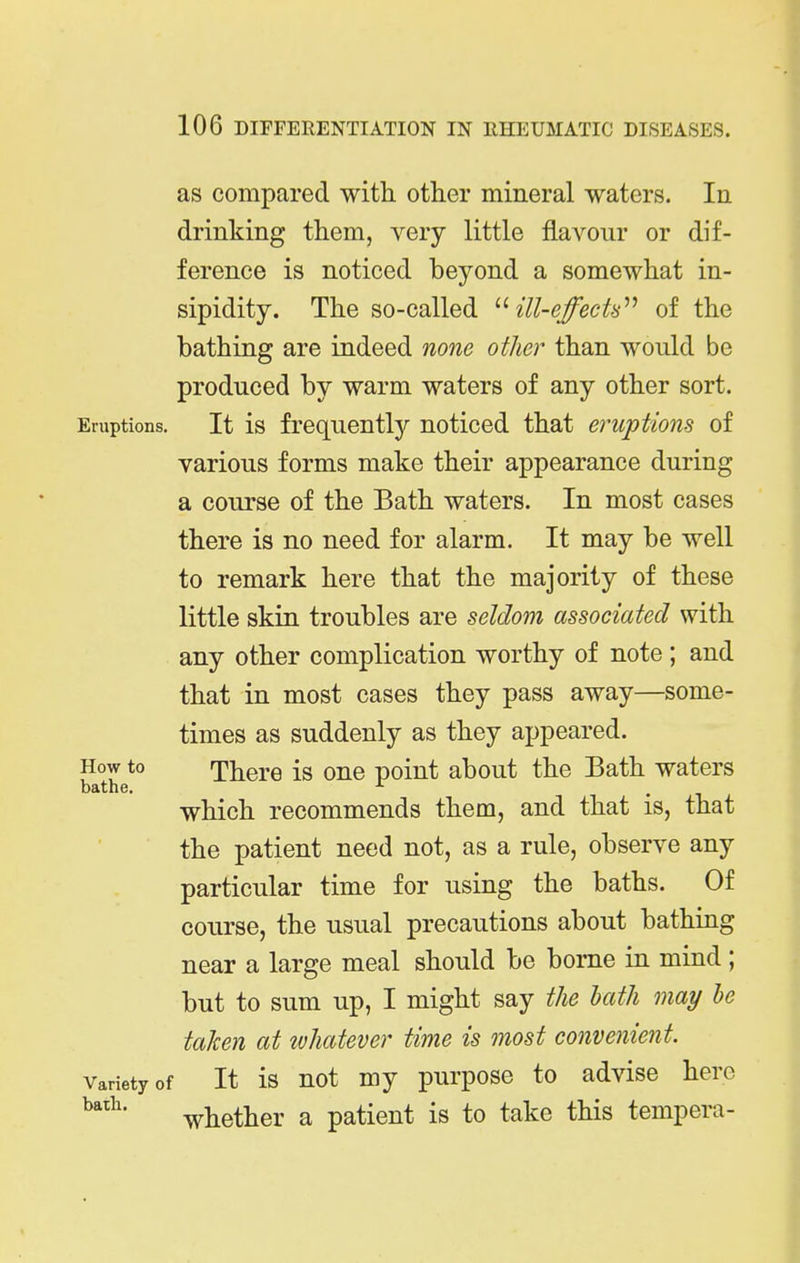 as compared with other mineral waters. In drinking them, very little flavour or dif- ference is noticed beyond a somewhat in- sipidity. The so-called ill-effects'''' of the bathing are indeed none other than would be produced by warm waters of any other sort. Eruptions. It is frequently noticed that eruptions of various forms make their appearance during a course of the Bath waters. In most cases there is no need for alarm. It may be well to remark here that the majority of these little skin troubles are seldom associated with any other complication worthy of note; and that in most cases they pass away—some- times as suddenly as they appeared. How to There is one point about the Bath waters which recommends them, and that is, that the patient need not, as a rule, observe any particular time for using the baths. Of course, the usual precautions about bathing near a large meal should be borne in mind ; but to sum up, I might say the hath may he taken at whatever time is most convenient. Variety of It is uot my pui'pose to advise here whether a patient is to take this tempera-