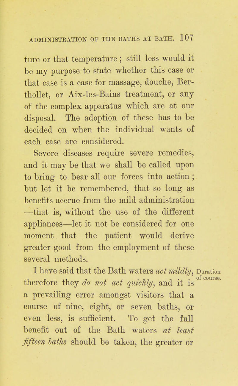 ture or that temperature; still less would it be my purpose to state whether this case or that case is a case for massage, douche, Ber- thollet, or Aix-les-Bains treatment, or any of the complex apparatus which are at our disposal. The adoption of these has to be decided on when the individual wants of each case are considered. Severe diseases require severe remedies, and it may be that we shall be called upon to bring to bear all our forces into action; but let it be remembered, that so long as benefits accrue from the mild administration —that is, without the use of the different appliances—let it not be considered for one moment that the patient would derive greater good from the employment of these several methods. I have said that the Bath waters act mildlij^ Duration therefore they do not act quicJcli/^ and it is a prevailing error amongst visitors that a course of nine, eight, or seven baths, or even less, is sufficient. To get the full benefit out of the Bath waters at lea^t fifteen baths should be taken, the greater or