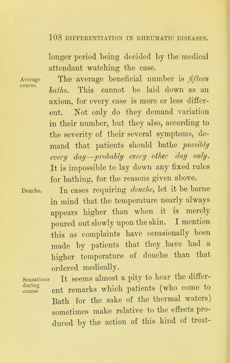 longer period being decided by the medical attendant watching the case. Average The average beneficial number is fifteen laths. This cannot be laid down as an axiom, for every case is more or less differ- ent. Not only do they demand variation in their number, but they also, according to the severity of their several symptoms, de- mand that patients should bathe possibly every day—probably every other clay only. It is impossible to lay down any fixed rules for bathing, for the reasons given above. Douche. In cases requiring douche^ let it be borne in mind that the temperature nearly always appears higher than when it is merely poured out slowly upon the skin. I mention this as complaints have occasionally been made by patients that they have had a higher temperature of douche than that ordered medically. Sensations It sccms almost a pity to hear the difPer- couisf ent remarks which patients (who come to Bath for the sake of the thermal waters) sometimes make relative to the effects pro- duced by the action of this kind of treat-