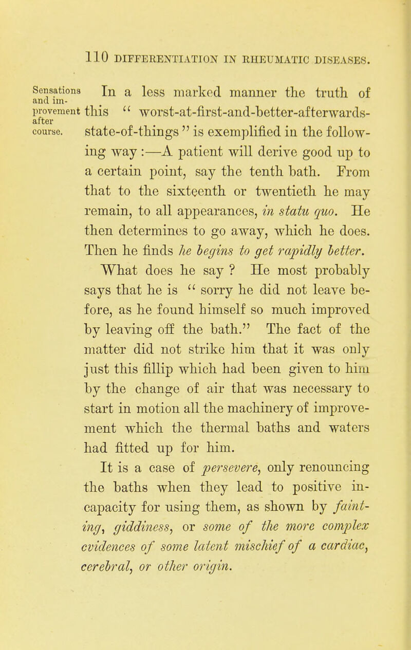 Sensations In a less niarkcd manner the truth, of and im- provement this  worst-at-first-and-better-afterwards- after course. state-of-things  is exemplified in the follow- ing way :—A patient will derive good up to a certain point, say the tenth bath. From that to the sixteenth or twentieth he may remain, to all appearances, in statu quo. He then determines to go away, which he does. Then he finds he begins to get rapidly better. What does he say ? He most probably says that he is  sorry he did not leave be- fore, as he found himself so much improved by leaving off the bath. The fact of the matter did not strike him that it was only just this fillip which had been given to him by the change of air that was necessary to start in motion all the machinery of improve- ment which the thermal baths and waters had fitted up for him. It is a case of persevere^ only renouncing the baths when they lead to positive in- capacity for using them, as shown by faint- ing, giddiness, or some of the more comjjlex evidences of some latent mischief of a cardiac, cerebral, or other origin.