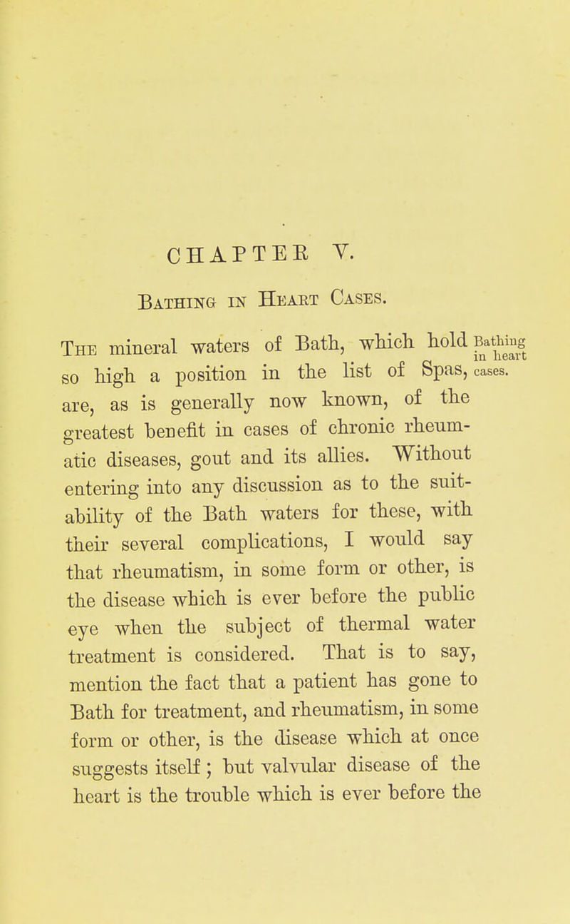 CHAPTEE y. Bathing in Heart Cases. The mineral waters of Bath, wMch hold Bathing in 1163(1 c so high a position in the list of Spas, cases, are, as is generally now known, of the greatest benefit in cases of chronic rheum- atic diseases, gout and its allies. Without entering into any discussion as to the suit- ability of the Bath waters for these, with their several complications, I would say that rheumatism, in some form or other, is the disease which is ever before the public eye when the subject of thermal water treatment is considered. That is to say, mention the fact that a patient has gone to Bath for treatment, and rheumatism, in some form or other, is the disease which at once suggests itself ; but valvular disease of the heart is the trouble which is ever before the