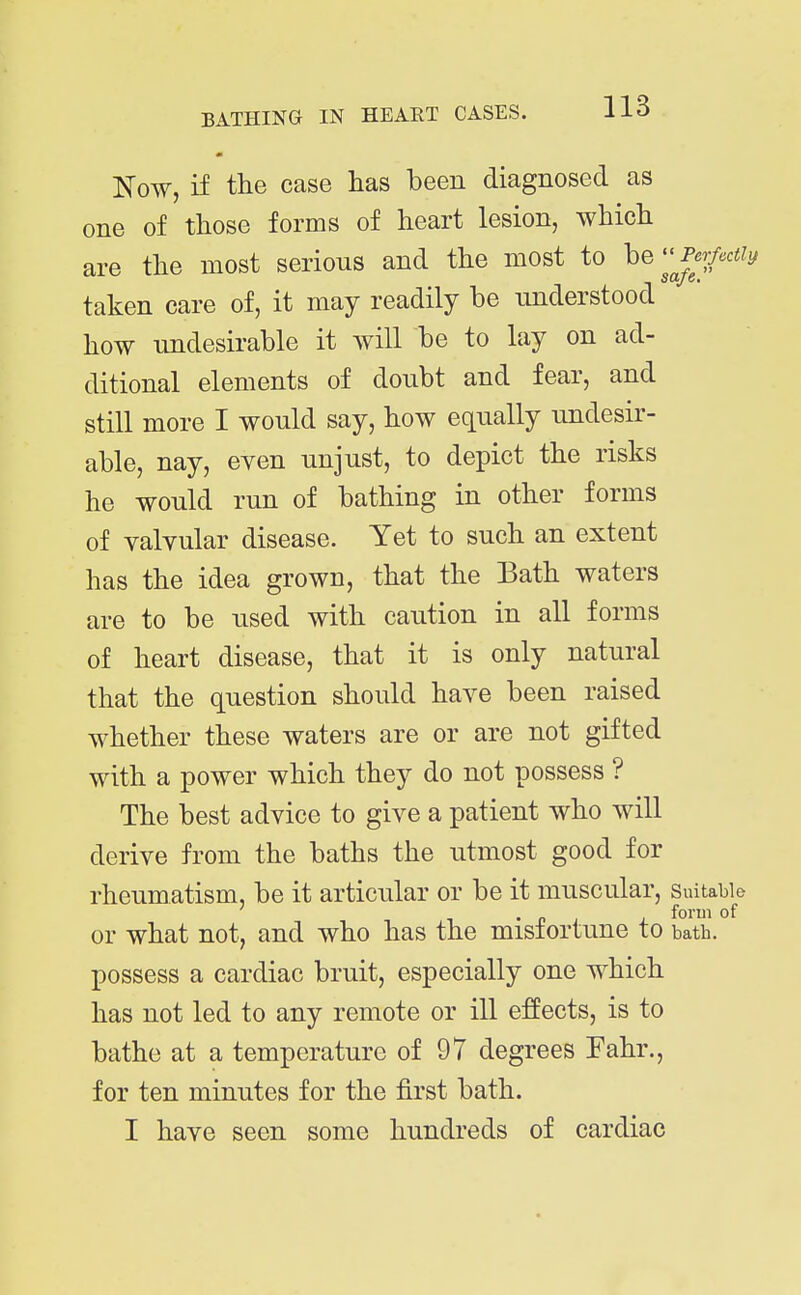 Kow, if the case has been diagnosed as one of those forms of heart lesion, which are the most serious and the most to beP<3r/cc% taken care of, it may readily be understood how undesirable it will be to lay on ad- ditional elements of doubt and fear, and still more I would say, how equally undesir- able, nay, even unjust, to depict the risks he would run of bathing in other forms of valvular disease. Yet to such an extent has the idea grown, that the Bath waters are to be used with caution in all forms of heart disease, that it is only natural that the question should have been raised whether these waters are or are not gifted with a power which they do not possess ? The best advice to give a patient who will derive from the baths the utmost good for rheumatism, be it articular or be it muscular, suitable . . „ . , form of or what not, and who has the misiortune to batb. possess a cardiac bruit, especially one which has not led to any remote or ill effects, is to bathe at a temperature of 97 degrees Fahr., for ten minutes for the first bath.