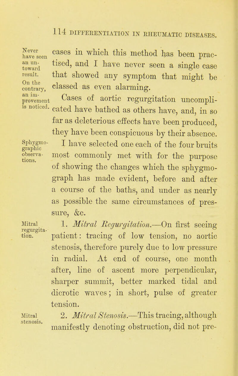 have seen ^^^^^ ^^^^^^ method has been prac- towai'd ^ ^^^^ a single case result. that showed any symptom that might be contrary, classod as ovon alarming, povement Casos of aortic regurgitation uncompli- is noticed, cated have bathed as others have, and, in so far as deleterious effects have been produced, they have been conspicuous by their absence. Sphygmo- I liave selected one each of the four bruits tk)nT^ most commonly met with for the purpose of showing the changes which the sphygmo- graph has made evident, before and after a course of the baths, and under as nearly as possible the same circumstances of pres- sure, &c. Mitral 1. Mitral RequrqitatioiL—On first seeing regurgita- . . tion. patient: tracing of low tension, no aortic stenosis, therefore purely due to low pressure in radial. At end of course, one month after, line of ascent more perpendicular, sharper summit, better marked tidal and dicrotic waves; in short, pulse of greater tension. Mitral 2. Mitral Stenosis.—This tracing, although stenosis manifestly denoting obstruction, did not pre-