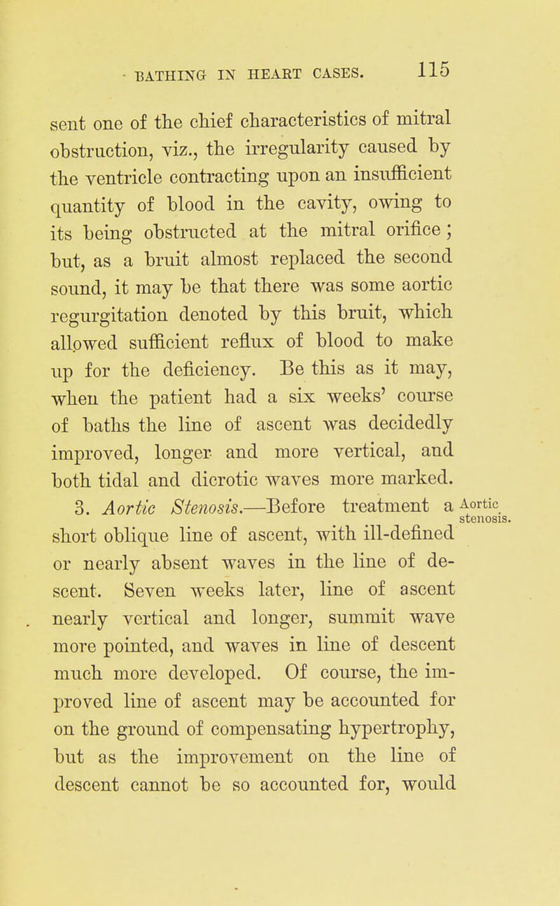 sent one of the chief characteristics of mitral obstruction, viz., the irregularity caused by the ventricle contracting upon an insufficient quantity of blood in the cavity, owing to its being obstructed at the mitral orifice ; but, as a bruit almost replaced the second sound, it may be that there was some aortic regurgitation denoted by this bruit, which allowed sufficient reflux of blood to make up for the deficiency. Be this as it may, when the patient had a six weeks' course of baths the line of ascent was decidedly improved, longer and more vertical, and both tidal and dicrotic waves more marked. 3. Aortic Stenosis.—Before treatment a Aortic stenosis. short oblique line of ascent, with ill-defined or nearly absent waves in the line of de- scent. Seven weeks later, line of ascent nearly vertical and longer, summit wave more pointed, and waves in line of descent much more developed. Of course, the im- proved line of ascent may be accounted for on the ground of compensating hypertrophy, but as the improvement on the line of descent cannot be so accounted for, would