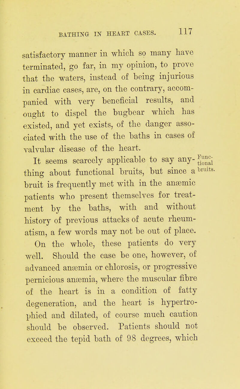 satisfactory manner in which so many have terminated, go far, in my opinion, to prove that the waters, instead of being injurious in cardiac cases, are, on the contrary, accom- panied with very beneficial results, and ought to dispel the bugbear which has existed, and yet exists, of the danger asso- ciated with the use of the baths in cases of valvular disease of the heart. It seems scarcely applicable to say any- g^^JJ^- thing about functional bruits, but since a^^'^^^s bruit is frequently met with in the an£emic patients who present themselves for treat- ment by the baths, with and without history of previous attacks of acute rheum- atism, a few words may not be out of place. On the whole, these patients do very well. Should the case be one, however, of advanced aneemia or chlorosis, or progressive pernicious antemia, where the muscular fibre of the heart is in a condition of fatty degeneration, and the heart is hypertro- Ijhied and dilated, of course much caution should be observed. Patients should not exceed the tepid bath of 98 degrees, which