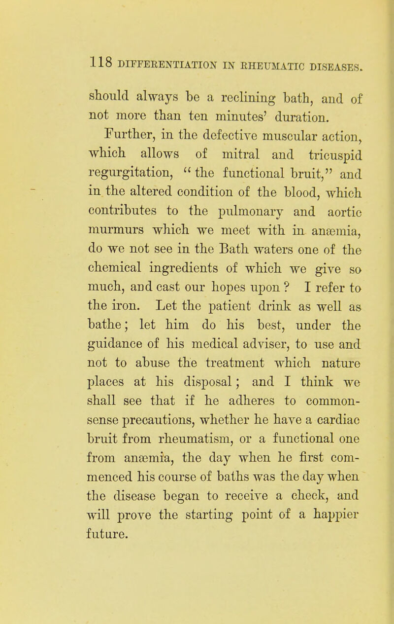 should always be a reclining bath, and of not more than ten minutes' duration. Further, in the defective muscular action, which allows of mitral and tricuspid regurgitation, the functional bruit, and in the altered condition of the blood, which contributes to the pulmonary and aortic murmurs which we meet with in anaemia, do we not see in the Bath waters one of the chemical ingredients of which we give so much, and cast our hopes upon ? I refer to the iron. Let the patient drink as weU as bathe; let him do his best, under the guidance of his medical adviser, to use and not to abuse the treatment which natui-e places at his disposal; and I think we shall see that if he adheres to common- sense precautions, whether he have a cardiac bruit from rheumatism, or a functional one from anaemia, the day when he first com- menced his course of baths was the day when the disease began to receive a check, and will prove the starting point of a happier future.