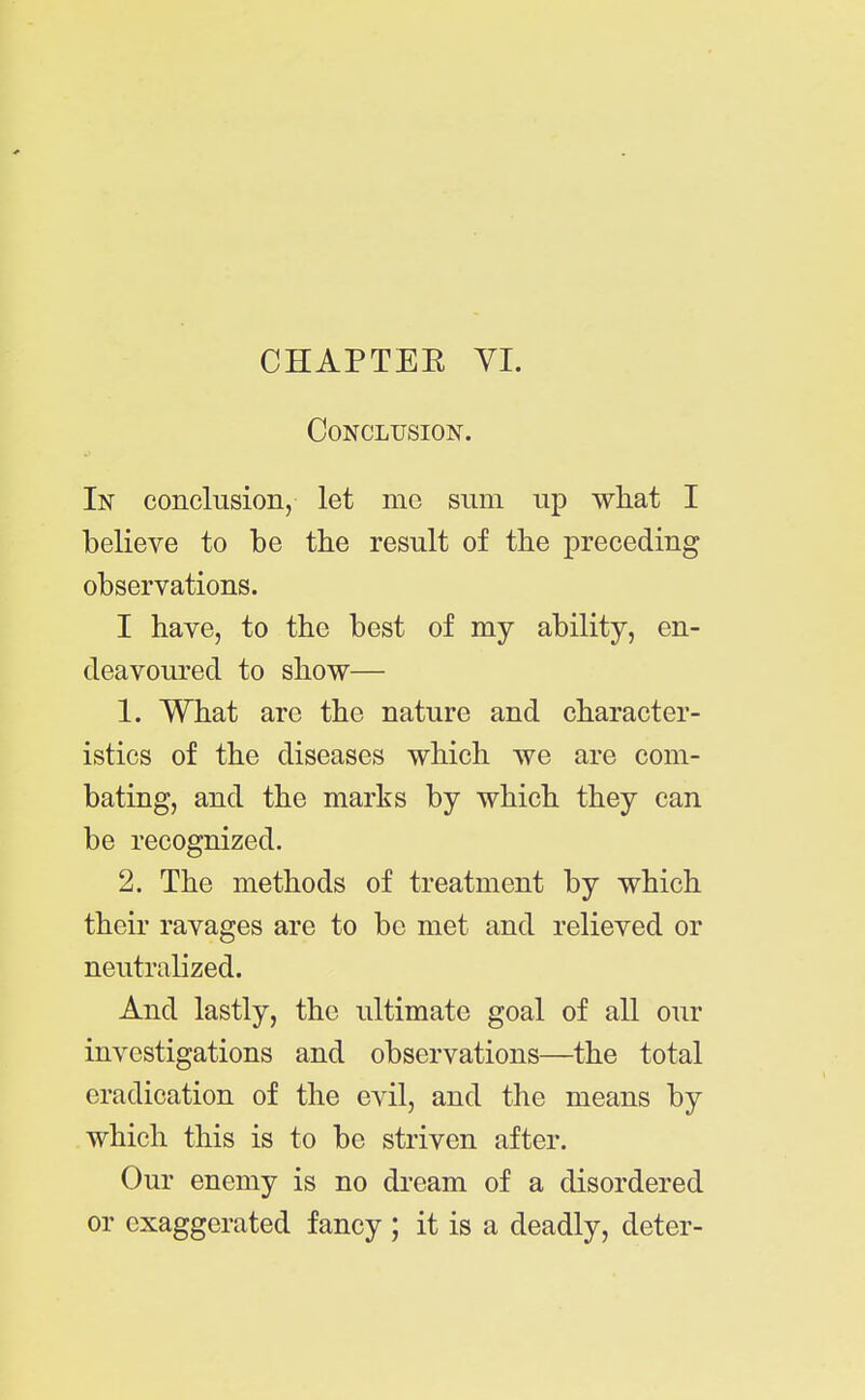 CHAPTEE YI. Conclusion. In conclusion, let mc sum up what I believe to be the result of the preceding observations. I have, to the best of my ability, en- deavoured to show— 1. What are the nature and character- istics of the diseases which we are com- bating, and the marks by which they can be recognized. 2. The methods of treatment by which their ravages are to be met and relieved or neutralized. And lastly, the ultimate goal of all our investigations and observations—the total eradication of the evil, and the means by which this is to be striven after. Our enemy is no dream of a disordered or exaggerated fancy ; it is a deadly, deter-