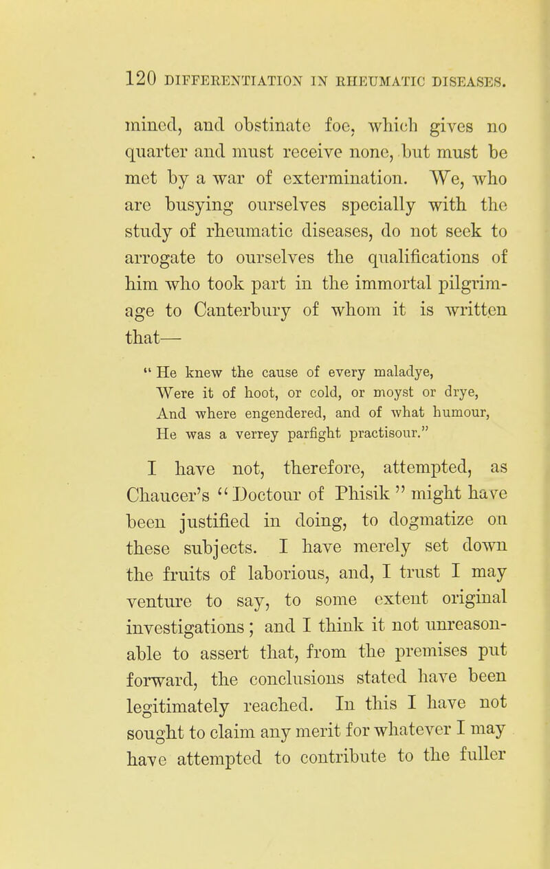 mined, and obstinate foe, which gives no quarter and must receive none, but must be met by a war of extermination. We, who are busying ourselves specially with the study of rheumatic diseases, do not seek to arrogate to ourselves the qualifications of him who took part in the immortal pilgrim- age to Canterbury of whom it is written that—  He knew the cause of every maladye, Were it of hoot, or cold, or moyst or drye, And where engendered, and of what humour. He was a verrey parfight practisour. I have not, therefore, attempted, as Chaucer's  J3octour of Phisik  might have been justified in doing, to dogmatize on these subjects. I have merely set down the fruits of laborious, and, I trust I may venture to say, to some extent original investigations ; and I think it not unreason- able to assert that, from the premises put forward, the conclusions stated have been legitimately reached. In this I have not sought to claim any merit for whatever I may have attempted to contribute to the fuller