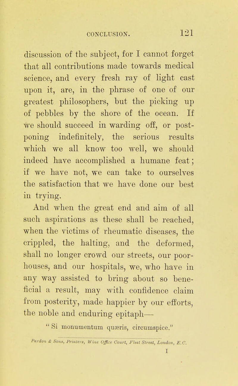 discussion of the subject, for I cannot forget that all contributions made towards medical science, and every fresh ray of light cast upon it, are, in the phrase of one of our greatest philosophers, but the picking up of pebbles by the shore of the ocean. If we should succeed in warding off, or post- poning indefinitely, the serious results which we all know too well, we should indeed have accomplished a humane feat; if we have not, we can take to ourselves the satisfaction that we have done our best in trying. And when the great end and aim of all such aspirations as these shall be reached, when the victims of rheumatic diseases, the crippled, the halting, and the deformed, shall no longer crowd our streets, our poor- houses, and our hospitals, we, who have in any way assisted to bring about so bene- ficial a result, may with confidence claim from posterity, made happier by our efforts, the noble and enduring epitaph— Si monumentum qujeris, circumspice. Pardon <£• Soiia, i^intera, Wine Office Court, Fleet Street, London, E. C. I