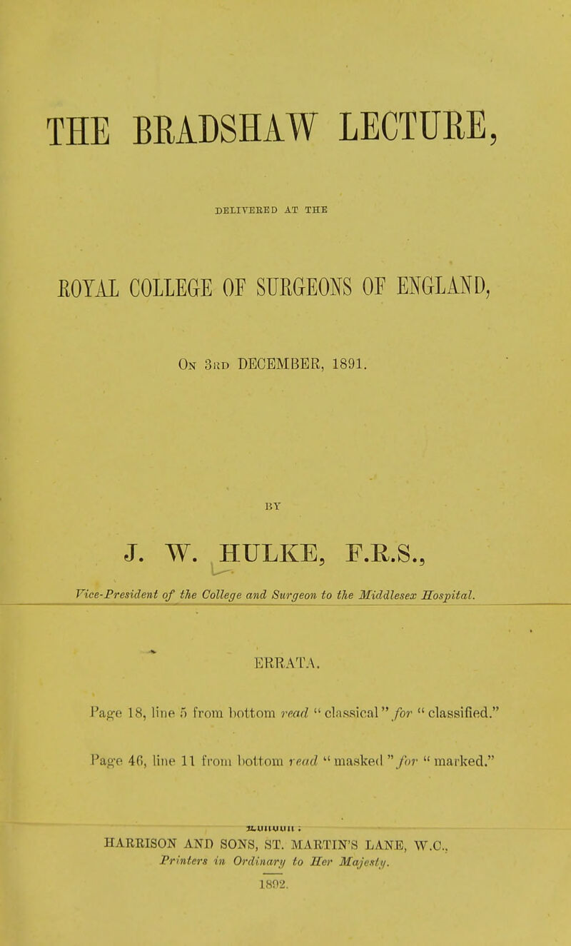 THE BEADSHAW LECTURE, DELIVEEED AT THE EOYAL COLLEGE OF SUEGEONS OF E^^GLAND, On 3kd DECEMBER, 1891. BY J. W. ^HULKE, F.R.S., Vice-President of the College and Surgeon to the Middlesex Sospital. ERRATA. V&^c 18, line 5 from l)ottom read  classical  /or  classified. Page 46, line 11 from bottom read masked for  marked. ibuiiuuii; HARRISON AND SONS, ST. MARTIN'S L/VNE, W.C., Printers in Ordinari/ to Her Maje.slj/. 18n2.