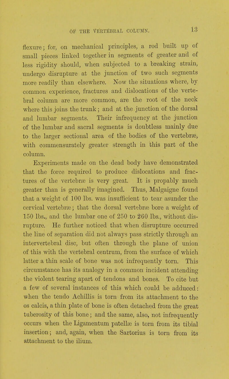 flexure; for, on mechanical principles, a rod built up of small pieces linked togetlier in segments of greater and of less rigidity sliould, when subjected to a breaking strain, undergo disrupture at the junction of two such segments more readily than elsewhere. ISTow the situations where, by common experience, fractures and dislocations of the verte- bral column are more common, are the root of the neck where this joins the trunk; and at the junction of the dorsal and lumbar segments. Their infrequency at the junction of the lumbar and sacral segments is doubtless mainly due to the larger sectional area of the bodies of the vertebrae, with commensurately greater strength in this part of the column. Experiments made on the dead body have demonstrated that the force required to produce dislocations and frac- tures of the vertebne is very great. It is propably much greater than is generally imagined. Thus, Malgaigne found that a weidit of .100 lbs. was insufficient to tear asunder the cervical vertebrae; that the dorsal vertebrae bore a weight of 150 lbs., and the lumbar one of 250 to 260 lbs., without dis- rupture. He further noticed that when disrupture occurred the line of separation did not always pass strictly through an intervertebral disc, but often through the plane of union of this with the vertebral centrum, from the surface of which latter a thin scale of bone was not infrequently torn. This circumstance has its analogy in a common incident attending the violent tearing apart of tendons and bones. To cite but a few of several instances of this which could be adduced: when the tendo Achillis is torn from its attachment to the OS calcis, a thin plate of bone is often detached from the great tuberosity of this bone; and the same, also, not infrequently occurs when the Ligamentum patellar is torn from its tibial insertion; and, again, when the Sartorius is torn from its attachment to the ilium.