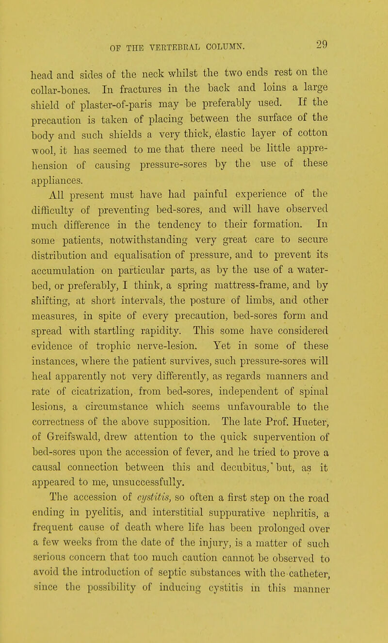 head and sides of the neck whilst the two ends rest on the collar-bones. In fractures in the back and loins a large shield of plaster-of-paris may be preferably used. If the precaution is taken of placing between the surface of the body and such shields a very thick, elastic layer of cotton wool, it has seemed to me that there need be little appre- hension of causing pressure-sores by the use of these appliances. All present must have had painful experience of the difficulty of preventing bed-sores, and will have observed much difference in the tendency to their formation. In some patients, notwithstanding very great care to secure distribution and equalisation of pressure, and to prevent its accumulation on particular parts, as by the use of a water- bed, or preferably, I think, a spring mattress-frame, and by shifting, at short intervals, the posture of limbs, and other measures, in spite of every precaution, bed-sores form and spread with startling rapidity. This some have considered evidence of trophic nerve-lesion. Yet in some of these instances, where the patient survives, such pressure-sores will heal apparently not very differently, as regards manners and rate of cicatrization, from bed-sores, independent of spinal lesions, a circumstance which seems unfavourable to the correctness of the above supposition. The late Prof. Hueter, of Greifswald, drew attention to the quick siipervention of bed-sores upon the accession of fever, and he tried to prove a causal connection between this and decubitus,'but, as it appeared to me, unsuccessfully. The accession of cystitis, so often a first step on the road ending in pyelitis, and interstitial suppurative nephritis, a frequent cause of death where life has been prolonged over a few weeks from the date of the injury, is a matter of such serious concern that too much caution cannot be observed to avoid the introduction of septic substances with the catheter, since the possibility of inducing cystitis in this manner