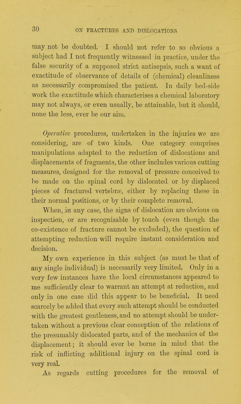 may not be doubted. I should not refer to so obvious a subject had I not frequently witnessed in practice, under the false security of a supposed strict antisepsis, such a want of exactitude of observance of details of (chemical) cleanliness as necessarily compromised the patient. In daily bed-side work the exactitude which characterises a chemical laboratoiy may not always, or even usually, be attainable, but it should, none the less, ever be our aim. Operative procedures, undertaken in the injuries we are considering, are of two kinds. One category comprises manipulations adapted to the reduction of dislocations and displacements of fragments, the other includes various cutting measures, designed for the removal of pressure conceived to be made on the spinal cord by dislocated or by displaced pieces of fractured vertebrae, either by replacing these in their normal positions, or by their complete removal. When, in any case, the signs of dislocation are obvious on inspection, or are recognisable by touch (even though the co-existence of fracture cannot be excluded), the question of attempting reduction will require instant consideration and decision. My own experience in this subject (as must be that of any single individual) is necessarily very limited. Only in a very few instances have the local circumstances appeared to me sufficiently clear to warrant an attempt at reduction, and only in one case did this appear to be beneficial. It need scarcely be added that every such attempt should be conducted with the greatest gentleness, and no attempt should be under- taken without a previous clear conception of the relations of the presumably dislocated parts, and of the mechanics of the displacement; it should ever be borne in mind that the risk of inflicting additional injury on the spinal cord is very real. As regards cutting procedures for the removal of