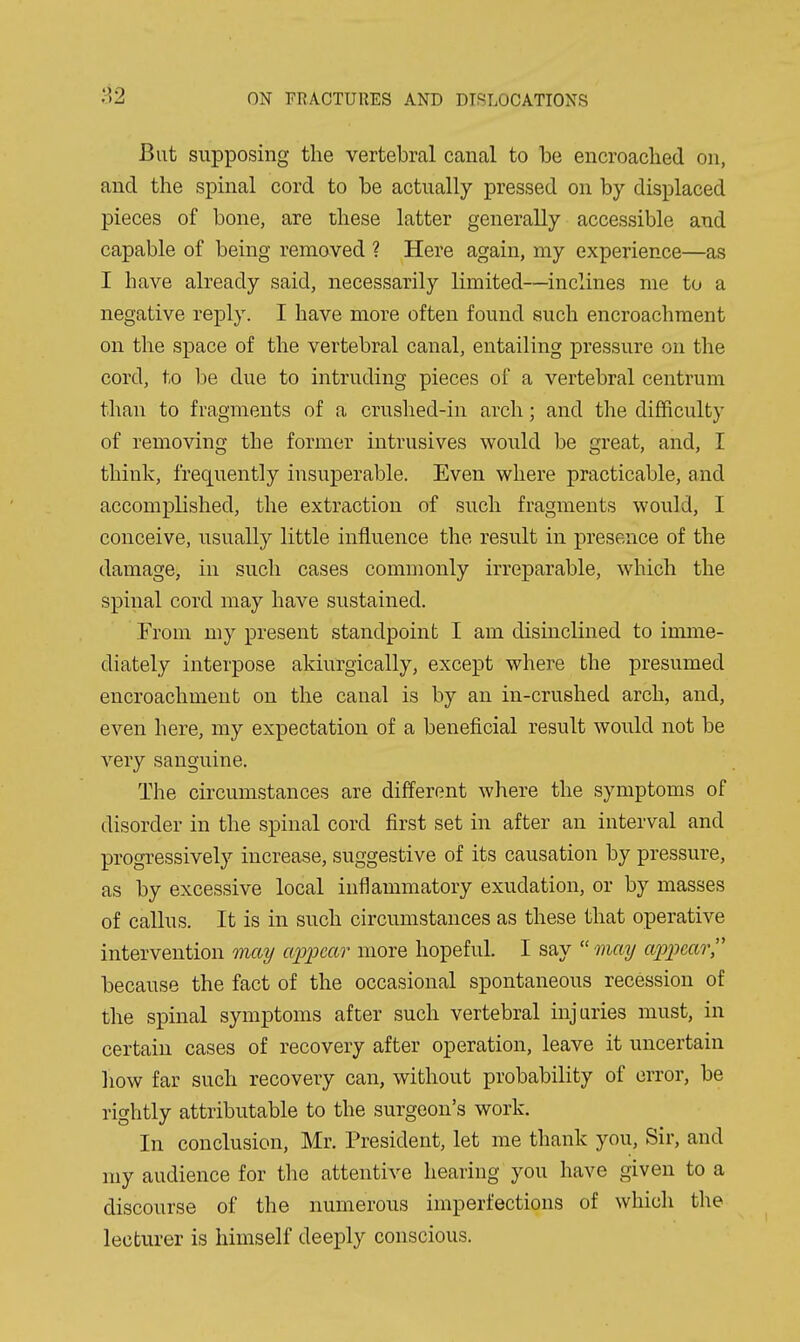 But supposing the vertebral canal to be encroached on, and the spinal cord to be actually pressed on by displaced pieces of bone, are these latter generally accessible and capable of being removed ? Here again, my experience—as I have already said, necessarily limited—inclines me to a negative reply. I have more often found such encroachment on the space of the vertebral canal, entailing pressure on the cord, to be due to intruding pieces of a vertebral centrum than to fragments of a crushed-in arch; and the difficulty of removing the former intrusives would be great, and, I think, frequently insuperable. Even where practicable, and accomplished, the extraction of such fragments would, I conceive, usually little influence the result in presence of the damage, in such cases commonly irreparable, which the spinal cord may have sustained. From my present standpoint I am disinclined to imme- diately interpose akiurgically, except where the presumed encroachment on the canal is by an in-crushed arch, and, even here, my expectation of a beneficial result would not be very sanguine. The circumstances are different where the symptoms of disorder in the spinal cord first set in after an interval and progressively increase, suggestive of its causation by pressure, as by excessive local inflammatory exudation, or by masses of callus. It is in such circumstances as these that operative intervention may appear more hopeful. I say  onay appear, because the fact of the occasional spontaneous recession of the spinal symptoms after such vertebral injuries must, in certain cases of recovery after operation, leave it uncertain how far such recovery can, without probability of error, be rightly attributable to the surgeon's work. In conclusion, Mr. President, let me thank you. Sir, and my audience for tlie attentive hearing you have given to a discourse of the numerous imperfections of which the lecturer is himself deeply conscious.