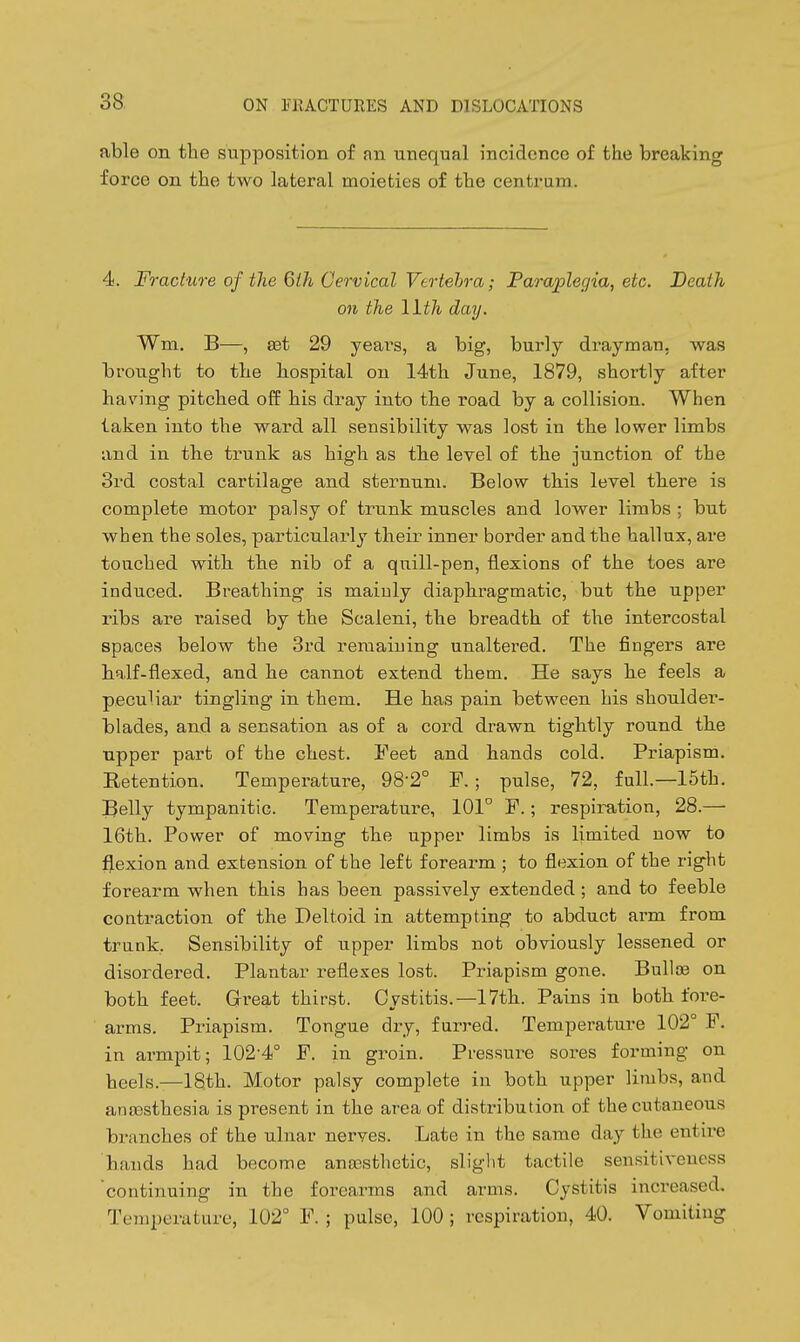 able on the supposition of an unequal incidence of the breaking force on the two lateral moieties of the centrum. 4. Fracture of the 6ih Cervical Vertehra; Paraplegia, etc. Death on the 11th day. Wm. B—, ast 29 years, a big, burly drayman, was brought to the hospital on 14th June, 1879, shortly after having pitched off his dray into the road by a collision. When taken into the ward all sensibility was lost in the lower limbs and in the trunk as high as the level of the junction of the 3rd costal cartilage and sternum. Below this level there is complete motor palsy of trunk muscles and lower limbs ; but when the soles, particularly their inner border and the hallux, are touched with the nib of a quill-pen, flexions of the toes are induced. Breathing is mainly diaphragmatic, but the upper ribs are raised by the Scaleni, the breadth of the intercostal spaces below the 3rd remaining unaltered. The fingers are half-flexed, and he cannot extend them. He says he feels a peculiar tingling in them. He has pain between his shoulder- blades, and a sensation as of a cord drawn tightly round the upper part of the chest. Feet and hands cold. Priapism. Retention. Temperature, 98-2° F. ; pulse, 72, full.—15th. Belly tympanitic. Temperature, 101° F.; respiration, 28.— 16th. Power of moving the upper limbs is limited now to flexion and extension of the left forearm ; to flexion of the right forearm when this has been passively extended ; and to feeble contraction of the Deltoid in attempting to abduct arm from trunk, Sensibility of upper limbs not obviously lessened or disordered. Plantar reflexes lost. Priapism gone. BulliB on both feet. Great thirst. Cystitis.—17th. Pains in both fore- arms. Priapism. Tongue dry, furred. Temperature 102° F. in armpit; 102'4° F. in gi-oin. Pressure sores forming on heels.—18th. Motor palsy complete in both upper limbs, and ana)sthesia is present in the area of distribution of the cutaneous branches of the ulnar nerves. Late in the same day the entire hands had become anassthetic, slight tactile sensitiveness continuing in the forearms and arms. Cystitis increased. Temperature, 102° F. ; pulse, 100 ; respiration, 40. Vomiting