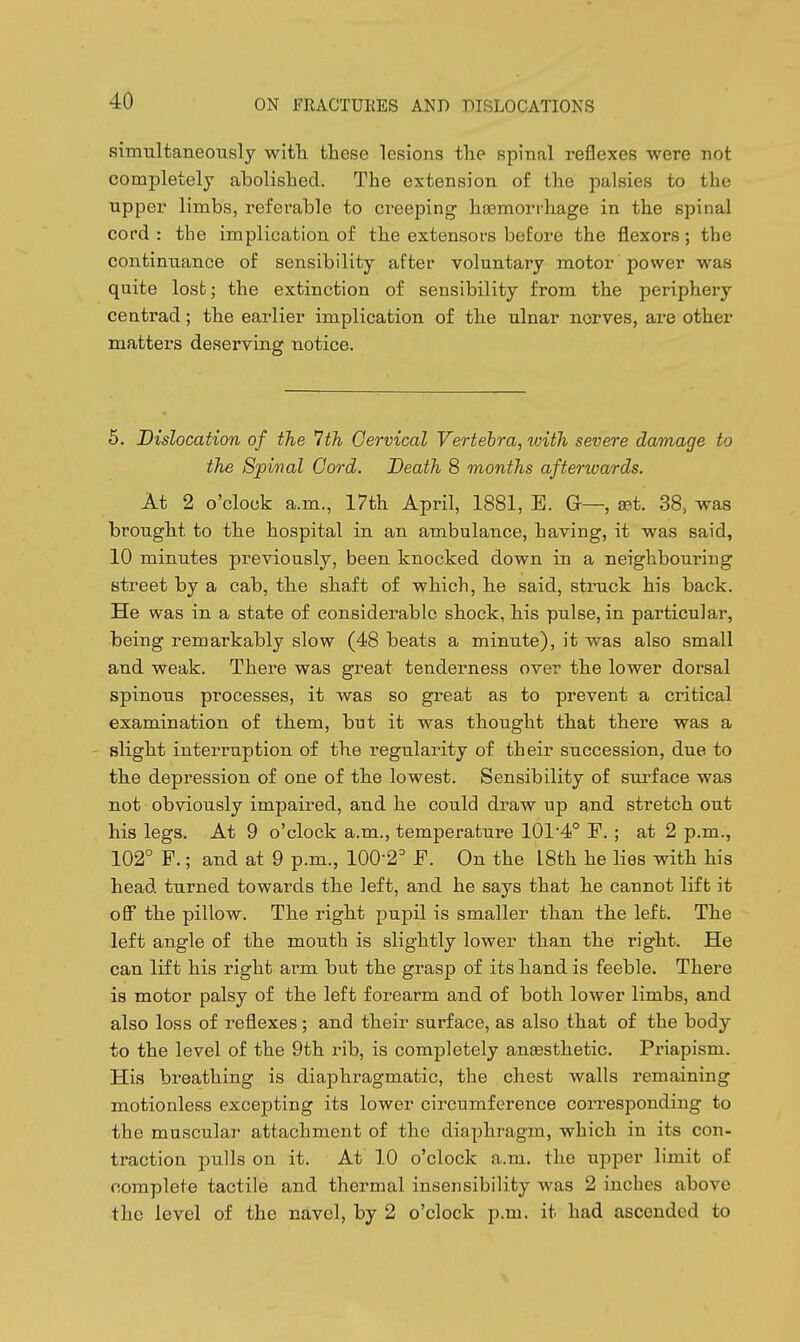 simultaneously witli these lesions tlie spinal reflexes were not completely abolished. The extension of the palsies to the upper limbs, referable to creeping ha3morrhage in the spinal cord : the implication of the extensors before the fl.exors; the continuance of sensibility after voluntary motor power was quite lost; the extinction of sensibility from the periphery centrad; the earlier implication of the ulnar norves, are other matters deserving notice. 5. Dislocation of the Ith Cervical Vertebra, with severe damage to the Spinal Cord. Death 8 months afterwards. At 2 o'clock a.m., 17th April, 1881, E. G—, set. 38, was brought to the hospital in an ambulance, having, it was said, 10 minutes previously, been knocked down in a neighbouring street by a cab, the shaft of which, he said, struck his back. He was in a state of considerable shock, his pulse, in particular, being remarkably slow (48 beats a minute), it was also small and weak. There was great tenderness over the lower dorsal spinous processes, it was so great as to prevent a critical examination of them, but it was thought that there was a slight interruption of the regularity of their succession, due to the depression of one of the lowest. Sensibility of surface was not obviously impaired, and he could draw up and stretch out his legs. At 9 o'clock a.m., temperature 1014<° F.; at 2 p.m., 102° F.; and at 9 p.m., 100-2' F. On the I8th he lies with his head turned towards the left, and he says that he cannot lift it off the pillow. The right pupil is smaller than the lefb. The left angle of the mouth is slightly lower than the right. He can lift his right arm but the grasp of its hand is feeble. There is motor palsy of the left forearm and of both lower limbs, and also loss of reflexes ; and their surface, as also that of the body to the level of the 9th rib, is completely anesthetic. Priapism. His breathing is diaphragmatic, the chest walls remaining motionless excepting its lower circumference corresponding to the muscular attachment of the diaphragm, which in its con- traction pulls on it. At 10 o'clock a.m. the upper limit of complete tactile and thermal insensibility was 2 inches above the level of the navel, by 2 o'clock p.m. it had ascended to