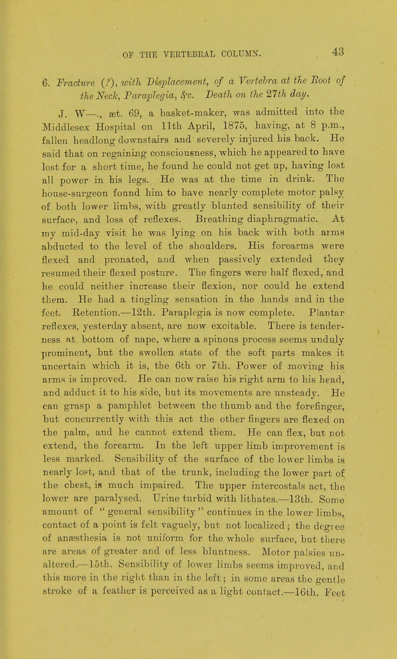 6. Fracture (?), with Displacement, of a Vertehra at the Boot of the Neck, Paraplegia, Sfc. Death on the 21th day. J, W—., set. 69, a basket-maker, was admitted into the Middlesex Hospital on 11 th April, 1875, having, at 8 p.m., fallen headlong downstairs and severely injured his back. He said that on regaining consciousness, which he appeared to have lost for a short time, he found he could not get up, having lost all power in his legs. He was at the time in drink. The house-surgeon found him to have nearly complete motor palsy of both lower limbs, with greatly blunted sensibility of their surface, and loss of reflexes. Breathing diaphragmatic. At ray mid-day visit he was lying on his back with both arms abducted to the level of the shoulders. His forearms were flexed and pronated, and when passively extended they resumed their flexed posture. The fingers were half flexed, and he could neither increase their flexion, nor could he extend them. He had a tingling sensation in the hands and in the feet. Retention.—12th. Paraplegia is now complete. Plantar reflexes, yesterday absent, are now excitable. There is tender- ness at bottom of nape, where a spinous process seems unduly prominent, bat the swollen state of the soft parts makes it uncertain which it is, the 6th or 7th. Power of moving his arms is improved. He can now raise his right arm to his head, and adduct it to his side, but its movements are unsteady. He can grasp a pamphlet between the thumb and the forefinger, but concurrently with this act the other fingers are flexed on the palm, and he cannot extend them. He can flex, but not extend, the forearm. In the left upper limb improvement is less marked. Sensibility of the surface of the lower limbs is nearly lopt, and that of the trunk, including the lower part of the chest, is much impaired. The upper intercostals act, the lower are paralysed. Urine turbid with lithates.—13th. Some amount of  general sensibility  continues in the lower limbs,, contact of a point is felt vaguely, but not localized ; the degree of anjesthesia is not uniform for the whole surface, but tliere are areas of greater and of less bluntness. Motor palsies un- altered.—15th. Sensibility of lower limbs seems improved, and this more in the right than in the left; in some ai-eas the gentle stroke of a feather is perceived as a light contact.—16th. Feet
