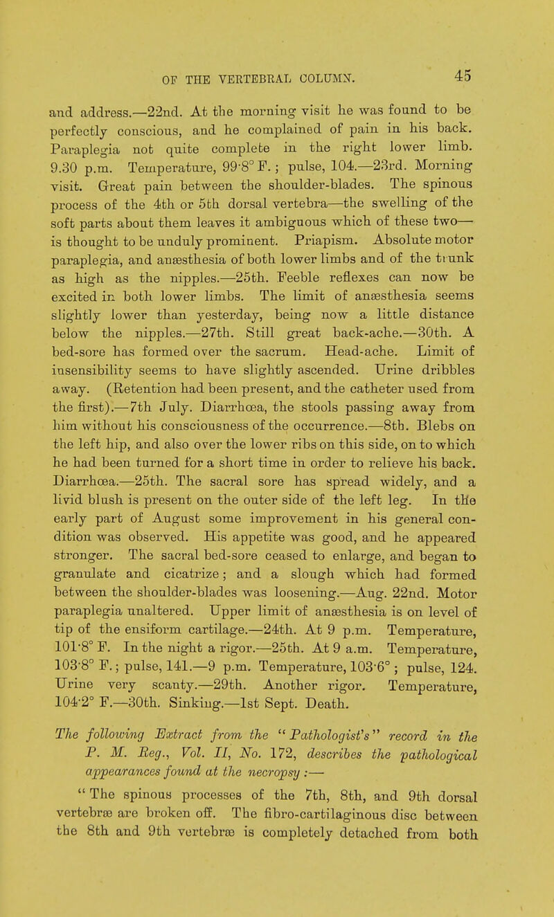 and address.—22nd. At the morning visit he was fonnd to be perfectly conscious, and he complained of pain in his back. Paraplegia not quite complete in the right lower limb. 9.30 p.m. Temperature, 99-8° F.; pulse, 104.—23rd. Morning visit. Great pain between the shoulder-blades. The spinous process of the 4th or 5fch dorsal vertebra—the swelling of the soft parts about them leaves it ambiguous which of these two—• is thought to be unduly prominent. Priapism. Absolute motor paraplegia, and anaesthesia of both lower limbs and of the trunk as high as the nipples.—25th. Feeble reflexes can now be excited in both lower limbs. The limit of anaesthesia seems slightly lower than yesterday, being now a little distance below the nipples.—27th. Still great back-ache.—30th. A bed-sore has formed over the sacrum. Head-ache. Limit of insensibility seems to have slightly ascended. Urine dribbles away. (Retention had been present, and the catheter used from the first).— 7th July. Diarrhoea, the stools passing away from him without his consciousness of the occurrence.—8tb. Blebs on the left hip, and also over the lower ribs on this side, on to which he had been turned for a short time in order to relieve his back. Diarrhoea.—25th. The sacral sore has spread widely, and a livid blush is present on the outer side of the left leg. In the early part of August some improvement in his general con- dition was observed. His appetite was good, and he appeared stronger. The sacral bed-sore ceased to enlarge, and began to granulate and cicatrize; and a slough which had formed between the shoulder-blades was loosening.—Aug. 22nd. Motor paraplegia unaltered. Upper limit of ana3sthesia is on level of tip of the ensiform cartilage.—24th. At 9 p.m. Temperature, 101-8° P. In the night a rigor.—25th. At 9 a.m. Temperature, 103- 8''P.; pulse, 141.—9 p.m. Temperature, 103-6° ; pulse, 124. Urine very scanty.—29th. Another rigor. Temperature, 104- 2 P.—30th. Sinking.—1st Sept. Death, The following Extract from the Pathologist's record in the P. M. Beg., Vol. II, No. 172, describes the pathological appearances found at the necropsy :—  The spinous processes of the 7th, 8th, and 9th dorsal vertebrae are broken off. The fibro-cartilaginous disc between the 8th and 9th vertebrce is completely detached from both