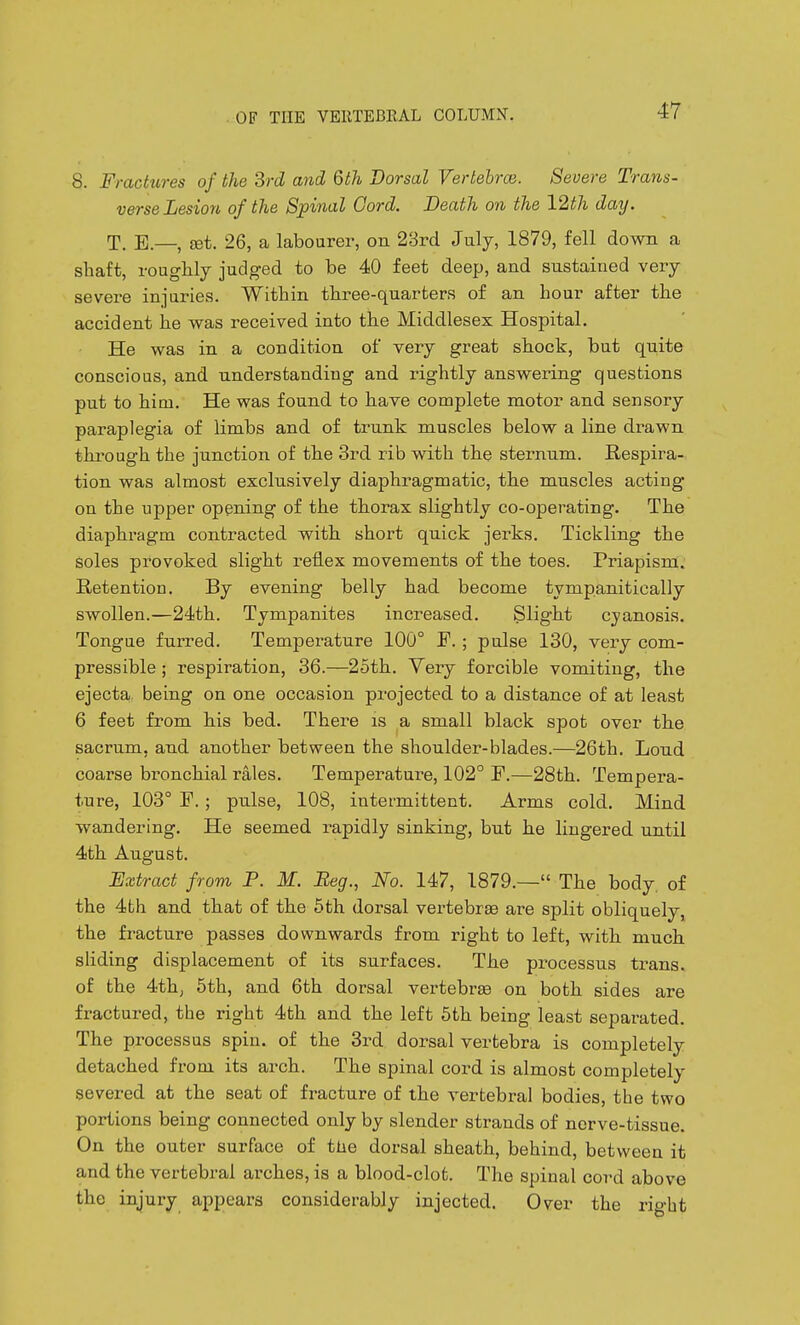 8. Fractures of the SrcZ and 6th Dorsal Vertebrce. Severe Trans- verse Lesion of the Spinal Gord. Death on the 12th day. T. E.—, set. 26, a labourer, on 23rd July, 1879, fell down a shaft, roughly judged to be 40 feet deep, and sustained very severe injuries. Within three-quarters of an hour after the accident he was received into the Middlesex Hospital. He was in a condition of very great shock, but quite conscious, and understanding and rightly answering questions put to him. He was found to have complete motor and sensory paraplegia of limbs and of trunk muscles below a line drawn through the junction of the 3rd rib with the sternum. Respira- tion was almost exclusively diaphragmatic, the muscles acting on the upper opening of the thorax slightly co-operating. The diaphragm contracted with short quick jerks. Tickling the Soles provoked slight reflex movements of the toes. Priapism. Retention. By evening belly had become tympanitically swollen.—24th. Tympanites increased. Slight cjanosis. Tongue furred. Temperature 100° F. ; pulse 130, very com- pressible ; respiration, 36.—2oth. Very forcible vomiting, the ejecta being on one occasion projected to a distance of at least 6 feet from his bed. There is a small black spot over the sacrum, and another between the shoulder-blades.—26th. Loud coarse bronchial rales. Temperature, 102° F.—28th. Tempera- ture, 103° F. ; pulse, 108, intermittent. Arms cold. Mind wandering. He seemed rapidly sinking, but he lingered until 4th August. Uxtract from P. M. Beg., No. 147, 1879.— The body, of the 4th and that of the 5th dorsal vertebrae are split obliquely, the fracture passes downwards from right to left, with much sliding displacement of its surfaces. The processus trans, of the 4th, 5th, and 6th dorsal vertebrae on both sides are fractured, the right 4th and the left 5th being least separated. The processus spin, of the 3rd. dorsal vertebra is completely detached from its arch. The spinal cord is almost completely severed at the seat of fracture of the vertebral bodies, the two portions being connected only by slender strands of nerve-tissue. On the outer surface of tlie dorsal sheath, behind, between it and the vertebral arches, is a blood-clot. The spinal cord above the injury appears considerably injected. Over the right