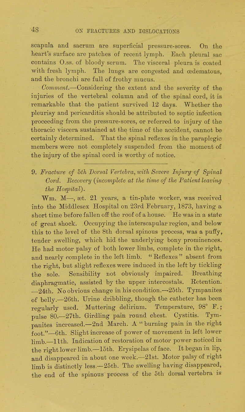 scapula and sacrum are superficial pressure-sores. On the lieart's surface are patclies of recent lymph. Each pleural sac contains O.ss. of bloody serum. The visceral pleura is coated with fresh lymph. The luugs are congested and cedematous, and the bronchi are full of frothy mucus. Comment.—Considering the extent and the severity of the injuries of the vertebral column and of the spinal cord, it is remarkable that the patient survived 12 days. Whether the pleurisy and pericarditis should be attributed to septic infection proceeding from the pressure-sores, or referred to injury of the thoracic viscera sustained at the time of the accident, cannot be certainly determined. That the spinal reflexes in the paraplegic members were not completely suspended from the moment of th.e injury of the spinal cord is worthy of notice. 9, Fracture of 5th, Dorsal Vertebra, with Severe Injury of Spinal Cord. Recovery (incomplete at the time of the Patient leaving the nospital). Wm. M—, set. 21 years, a tin-plate worker, was received into the Middlesex Hospital on 23rd February, 1873, having a short time before fallen off the roof of a house. He was in a state of great shock. Occupying the interscapular region, and below this to the level of the 8th dorsal spinous process, was a puffy, tender swelling, whichi hid the underlying- bony prominences. He had motor palsy of both lower limbs, complete in the right, and nearly complete in the left limb.  Reflexes  absent from the rigbt, but slight reflexes were induced in the left by tickling the sole. Sensibility not obviously impaired. Breathing diaphragmatic, assisted by the upper intercostals. Retention. 24th. No obvious change in bis condition.—25th. Tympanites of belly.—26th. Urine dribbling, though the catheter has been regularly used. Muttering delirium. Temperature, 98° F.; pulse 80.—27th. Girdling pain round chest. Cystitis. Tym- panites increased.—2nd March. A  burning pain in the right foot.—6th. Slight increase of power of movement in left lower limb.—11th. Indication of restoration of motor power noticed in the right lower limb.—15th. Erysipelas of face. It began in lip, and disappeared in about one week.—21st. Motor palsy of right limb is distinctly less—25th. The swelling having disappeared, the end of tbe spinous process of the 6th doiml vertebra is